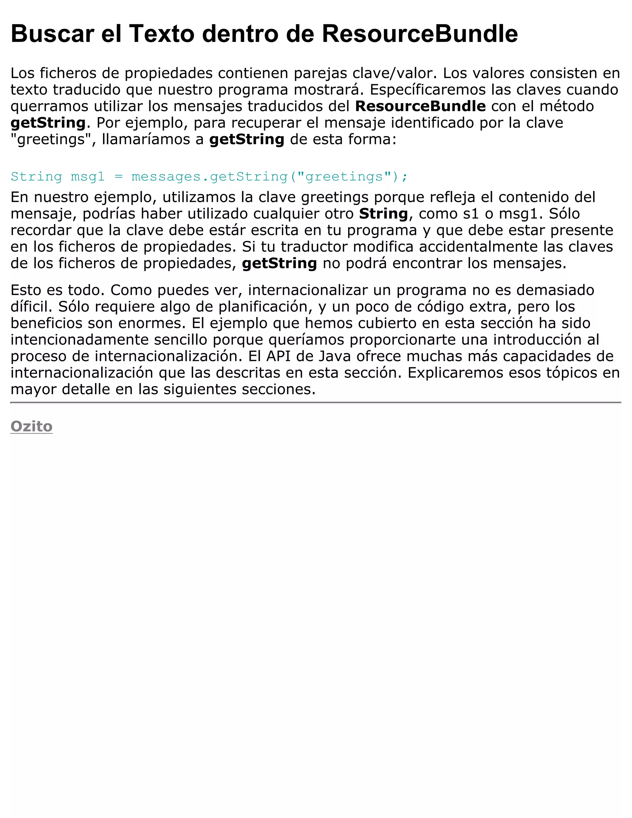Buscar el Texto dentro de ResourceBundle
Los ficheros de propiedades contienen parejas clave/valor. Los valores consisten en
texto traducido que nuestro programa mostrará. Específicaremos las claves cuando
querramos utilizar los mensajes traducidos del ResourceBundle con el método
getString. Por ejemplo, para recuperar el mensaje identificado por la clave
"greetings", llamaríamos a getString de esta forma:

String msg1 = messages.getString("greetings");
En nuestro ejemplo, utilizamos la clave greetings porque refleja el contenido del
mensaje, podrías haber utilizado cualquier otro String, como s1 o msg1. Sólo
recordar que la clave debe estár escrita en tu programa y que debe estar presente
en los ficheros de propiedades. Si tu traductor modifica accidentalmente las claves
de los ficheros de propiedades, getString no podrá encontrar los mensajes.
Esto es todo. Como puedes ver, internacionalizar un programa no es demasiado
díficil. Sólo requiere algo de planificación, y un poco de código extra, pero los
beneficios son enormes. El ejemplo que hemos cubierto en esta sección ha sido
intencionadamente sencillo porque queríamos proporcionarte una introducción al
proceso de internacionalización. El API de Java ofrece muchas más capacidades de
internacionalización que las descritas en esta sección. Explicaremos esos tópicos en
mayor detalle en las siguientes secciones.

Ozito
 