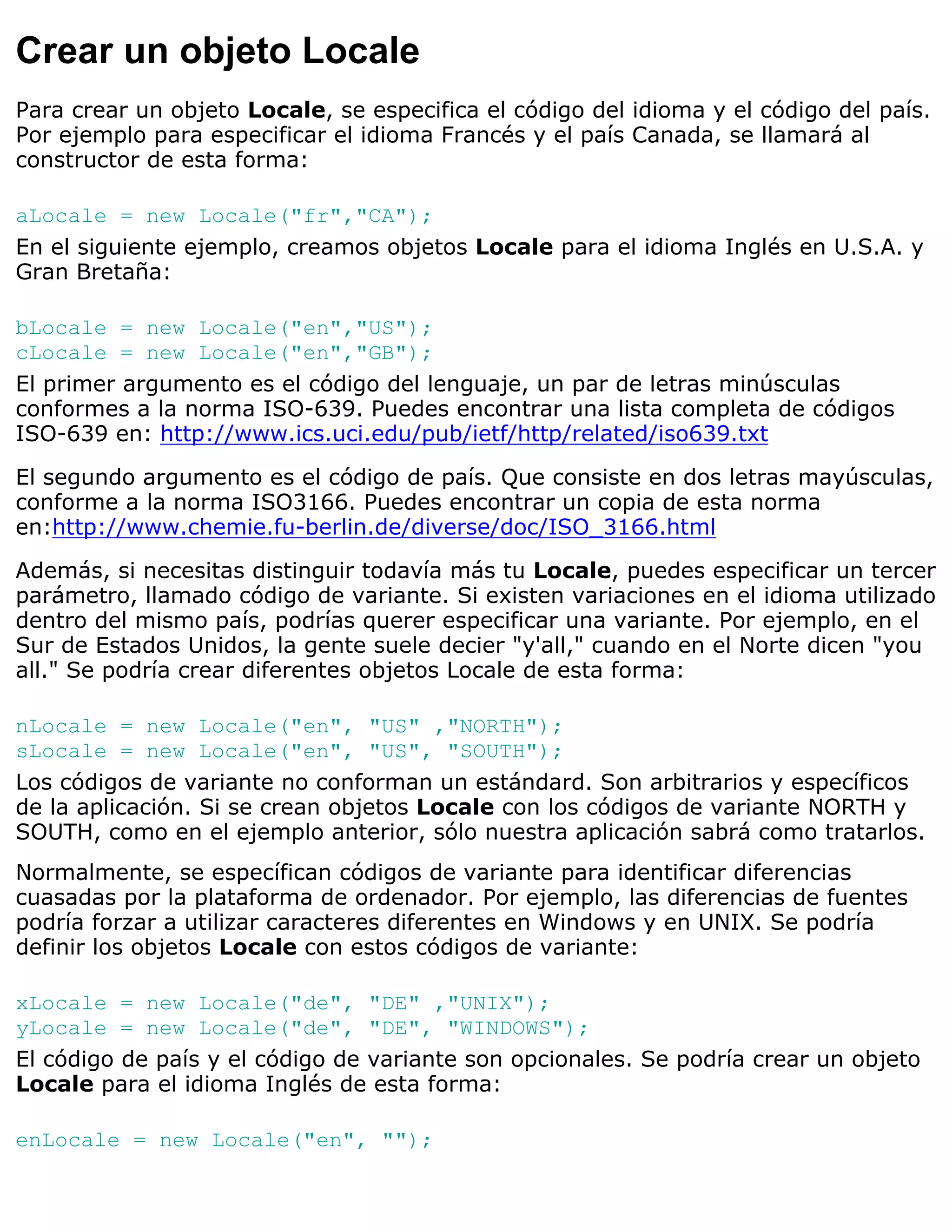 Crear un objeto Locale
Para crear un objeto Locale, se especifica el código del idioma y el código del país.
Por ejemplo para especificar el idioma Francés y el país Canada, se llamará al
constructor de esta forma:

aLocale = new Locale("fr","CA");
En el siguiente ejemplo, creamos objetos Locale para el idioma Inglés en U.S.A. y
Gran Bretaña:

bLocale = new Locale("en","US");
cLocale = new Locale("en","GB");
El primer argumento es el código del lenguaje, un par de letras minúsculas
conformes a la norma ISO-639. Puedes encontrar una lista completa de códigos
ISO-639 en: http://www.ics.uci.edu/pub/ietf/http/related/iso639.txt

El segundo argumento es el código de país. Que consiste en dos letras mayúsculas,
conforme a la norma ISO3166. Puedes encontrar un copia de esta norma
en:http://www.chemie.fu-berlin.de/diverse/doc/ISO_3166.html

Además, si necesitas distinguir todavía más tu Locale, puedes especificar un tercer
parámetro, llamado código de variante. Si existen variaciones en el idioma utilizado
dentro del mismo país, podrías querer especificar una variante. Por ejemplo, en el
Sur de Estados Unidos, la gente suele decier "y'all," cuando en el Norte dicen "you
all." Se podría crear diferentes objetos Locale de esta forma:

nLocale = new Locale("en", "US" ,"NORTH");
sLocale = new Locale("en", "US", "SOUTH");
Los códigos de variante no conforman un estándard. Son arbitrarios y específicos
de la aplicación. Si se crean objetos Locale con los códigos de variante NORTH y
SOUTH, como en el ejemplo anterior, sólo nuestra aplicación sabrá como tratarlos.
Normalmente, se específican códigos de variante para identificar diferencias
cuasadas por la plataforma de ordenador. Por ejemplo, las diferencias de fuentes
podría forzar a utilizar caracteres diferentes en Windows y en UNIX. Se podría
definir los objetos Locale con estos códigos de variante:

xLocale = new Locale("de", "DE" ,"UNIX");
yLocale = new Locale("de", "DE", "WINDOWS");
El código de país y el código de variante son opcionales. Se podría crear un objeto
Locale para el idioma Inglés de esta forma:

enLocale = new Locale("en", "");
 