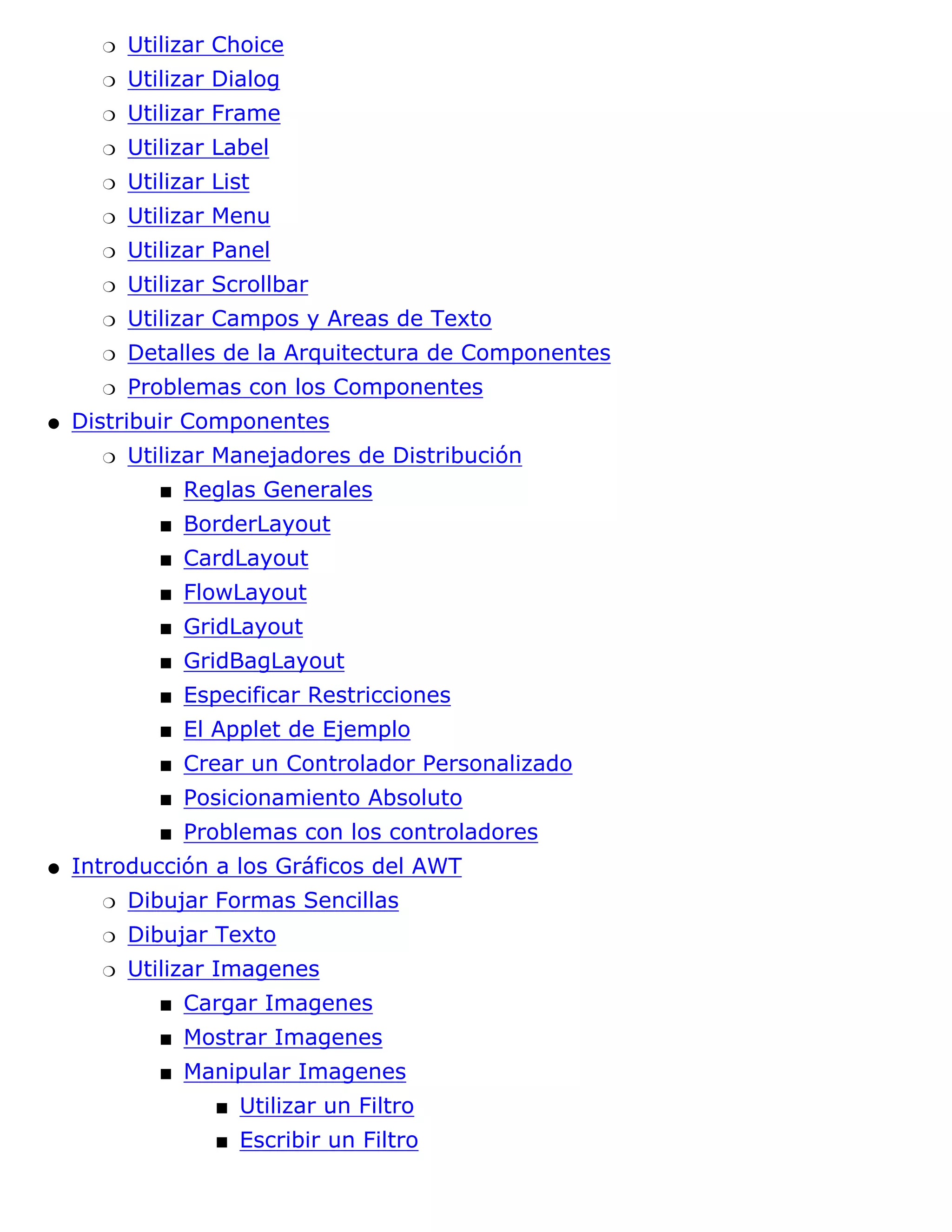 r   Utilizar Choice
      r   Utilizar Dialog
      r   Utilizar Frame
      r   Utilizar Label
      r   Utilizar List
      r   Utilizar Menu
      r   Utilizar Panel
      r   Utilizar Scrollbar
      r   Utilizar Campos y Areas de Texto
      r   Detalles de la Arquitectura de Componentes
      r   Problemas con los Componentes
q   Distribuir Componentes
      r   Utilizar Manejadores de Distribución
             s   Reglas Generales
             s   BorderLayout
             s   CardLayout
             s   FlowLayout
             s   GridLayout
             s   GridBagLayout
             s   Especificar Restricciones
             s   El Applet de Ejemplo
             s   Crear un Controlador Personalizado
             s   Posicionamiento Absoluto
             s   Problemas con los controladores
q   Introducción a los Gráficos del AWT
      r   Dibujar Formas Sencillas
      r   Dibujar Texto
      r   Utilizar Imagenes
             s   Cargar Imagenes
             s   Mostrar Imagenes
             s   Manipular Imagenes
                    s   Utilizar un Filtro
                    s   Escribir un Filtro
 