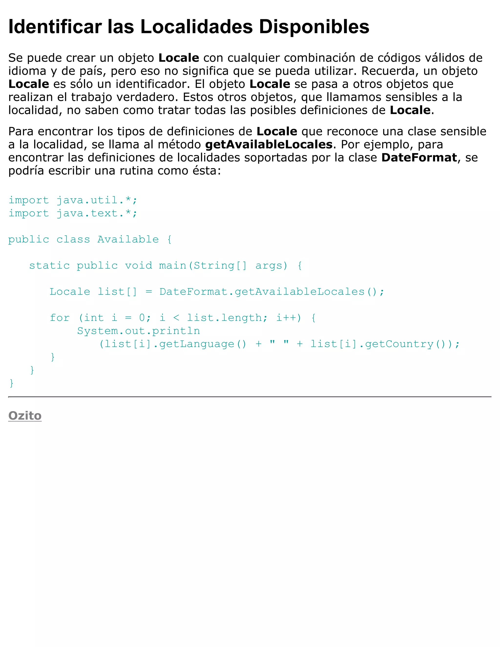 Identificar las Localidades Disponibles
Se puede crear un objeto Locale con cualquier combinación de códigos válidos de
idioma y de país, pero eso no significa que se pueda utilizar. Recuerda, un objeto
Locale es sólo un identificador. El objeto Locale se pasa a otros objetos que
realizan el trabajo verdadero. Estos otros objetos, que llamamos sensibles a la
localidad, no saben como tratar todas las posibles definiciones de Locale.
Para encontrar los tipos de definiciones de Locale que reconoce una clase sensible
a la localidad, se llama al método getAvailableLocales. Por ejemplo, para
encontrar las definiciones de localidades soportadas por la clase DateFormat, se
podría escribir una rutina como ésta:

import java.util.*;
import java.text.*;

public class Available {

    static public void main(String[] args) {

        Locale list[] = DateFormat.getAvailableLocales();

        for (int i = 0; i < list.length; i++) {
            System.out.println
               (list[i].getLanguage() + " " + list[i].getCountry());
        }
    }
}

Ozito
 
