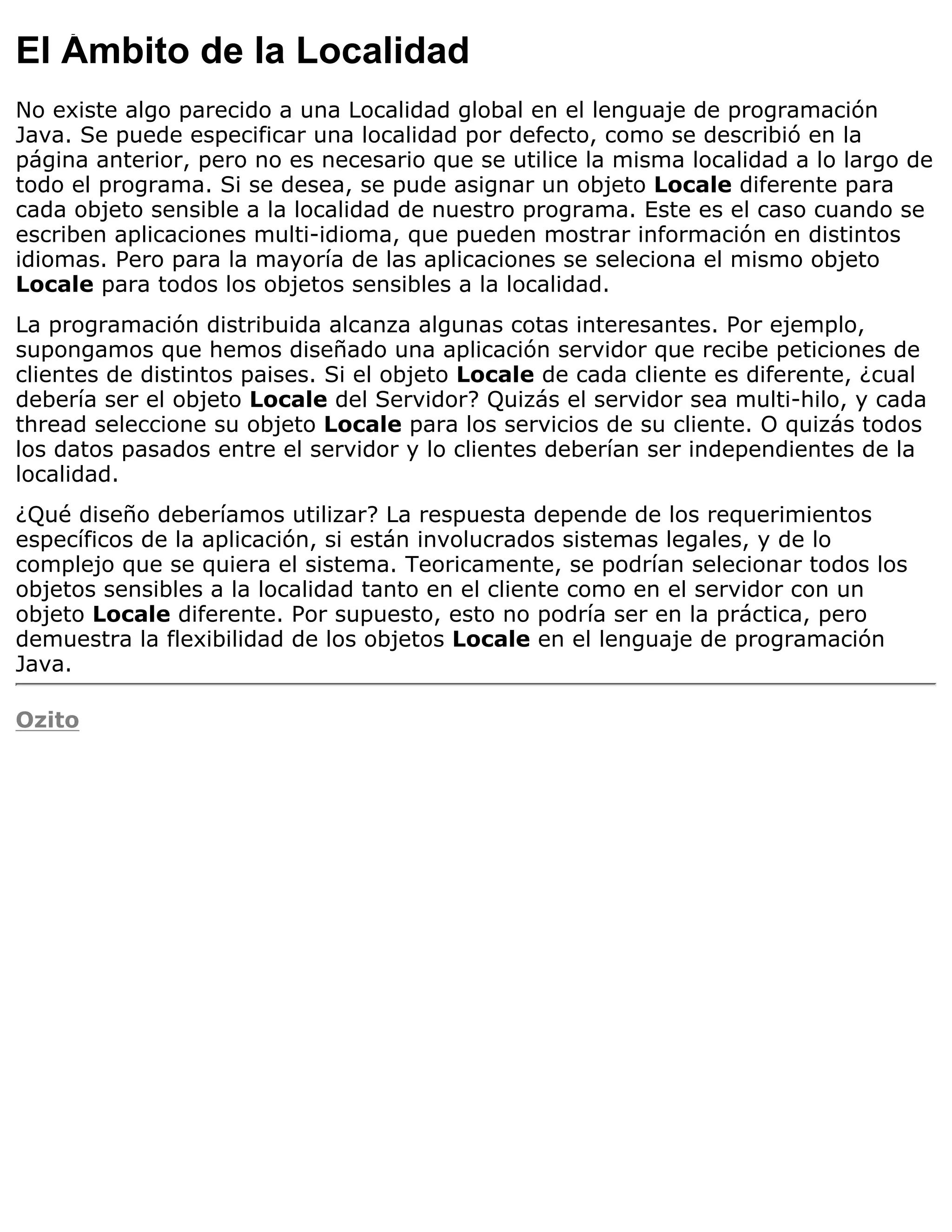 El Ámbito de la Localidad
No existe algo parecido a una Localidad global en el lenguaje de programación
Java. Se puede especificar una localidad por defecto, como se describió en la
página anterior, pero no es necesario que se utilice la misma localidad a lo largo de
todo el programa. Si se desea, se pude asignar un objeto Locale diferente para
cada objeto sensible a la localidad de nuestro programa. Este es el caso cuando se
escriben aplicaciones multi-idioma, que pueden mostrar información en distintos
idiomas. Pero para la mayoría de las aplicaciones se seleciona el mismo objeto
Locale para todos los objetos sensibles a la localidad.
La programación distribuida alcanza algunas cotas interesantes. Por ejemplo,
supongamos que hemos diseñado una aplicación servidor que recibe peticiones de
clientes de distintos paises. Si el objeto Locale de cada cliente es diferente, ¿cual
debería ser el objeto Locale del Servidor? Quizás el servidor sea multi-hilo, y cada
thread seleccione su objeto Locale para los servicios de su cliente. O quizás todos
los datos pasados entre el servidor y lo clientes deberían ser independientes de la
localidad.
¿Qué diseño deberíamos utilizar? La respuesta depende de los requerimientos
específicos de la aplicación, si están involucrados sistemas legales, y de lo
complejo que se quiera el sistema. Teoricamente, se podrían selecionar todos los
objetos sensibles a la localidad tanto en el cliente como en el servidor con un
objeto Locale diferente. Por supuesto, esto no podría ser en la práctica, pero
demuestra la flexibilidad de los objetos Locale en el lenguaje de programación
Java.

Ozito
 