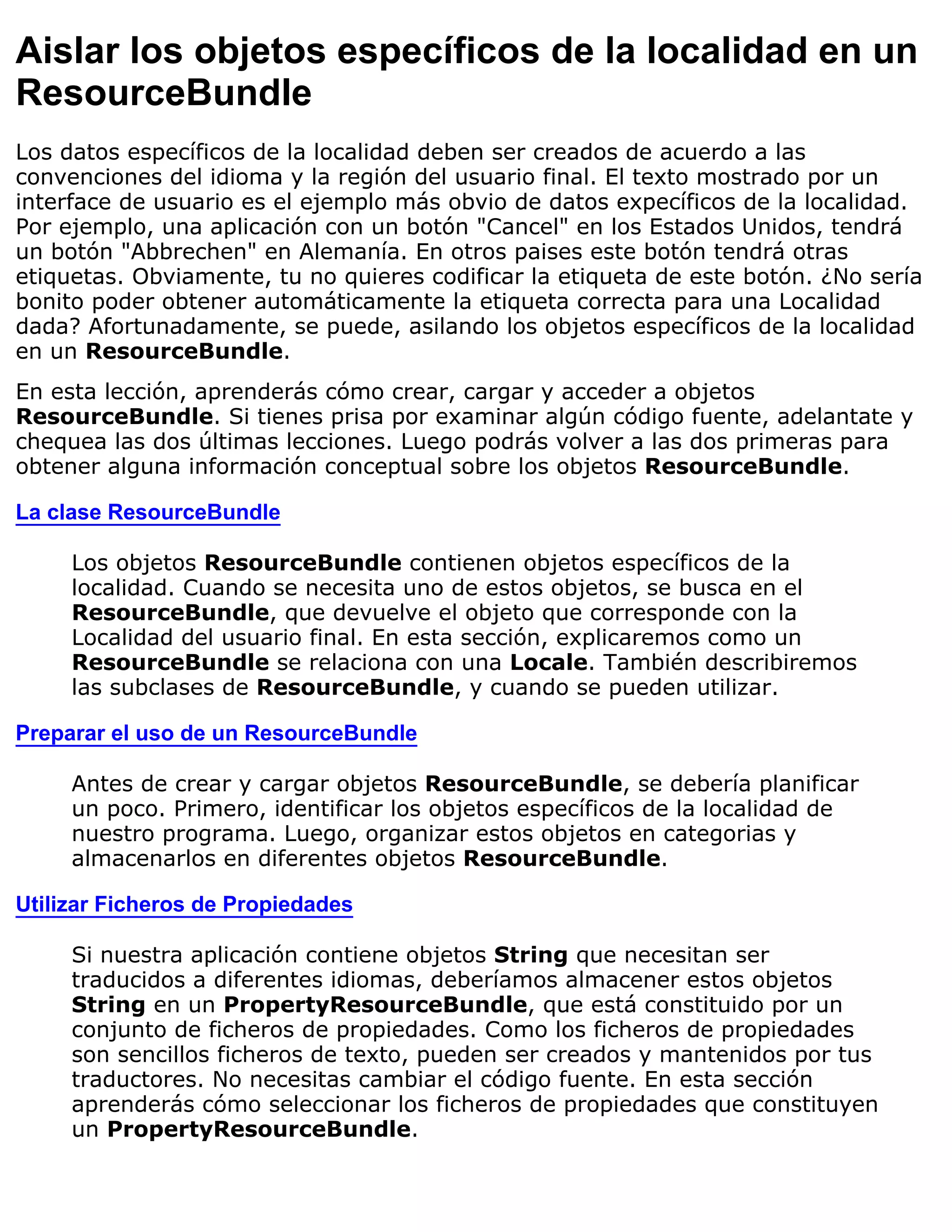 Aislar los objetos específicos de la localidad en un
ResourceBundle
Los datos específicos de la localidad deben ser creados de acuerdo a las
convenciones del idioma y la región del usuario final. El texto mostrado por un
interface de usuario es el ejemplo más obvio de datos expecíficos de la localidad.
Por ejemplo, una aplicación con un botón "Cancel" en los Estados Unidos, tendrá
un botón "Abbrechen" en Alemanía. En otros paises este botón tendrá otras
etiquetas. Obviamente, tu no quieres codificar la etiqueta de este botón. ¿No sería
bonito poder obtener automáticamente la etiqueta correcta para una Localidad
dada? Afortunadamente, se puede, asilando los objetos específicos de la localidad
en un ResourceBundle.
En esta lección, aprenderás cómo crear, cargar y acceder a objetos
ResourceBundle. Si tienes prisa por examinar algún código fuente, adelantate y
chequea las dos últimas lecciones. Luego podrás volver a las dos primeras para
obtener alguna información conceptual sobre los objetos ResourceBundle.

La clase ResourceBundle

     Los objetos ResourceBundle contienen objetos específicos de la
     localidad. Cuando se necesita uno de estos objetos, se busca en el
     ResourceBundle, que devuelve el objeto que corresponde con la
     Localidad del usuario final. En esta sección, explicaremos como un
     ResourceBundle se relaciona con una Locale. También describiremos
     las subclases de ResourceBundle, y cuando se pueden utilizar.

Preparar el uso de un ResourceBundle

     Antes de crear y cargar objetos ResourceBundle, se debería planificar
     un poco. Primero, identificar los objetos específicos de la localidad de
     nuestro programa. Luego, organizar estos objetos en categorias y
     almacenarlos en diferentes objetos ResourceBundle.

Utilizar Ficheros de Propiedades

     Si nuestra aplicación contiene objetos String que necesitan ser
     traducidos a diferentes idiomas, deberíamos almacener estos objetos
     String en un PropertyResourceBundle, que está constituido por un
     conjunto de ficheros de propiedades. Como los ficheros de propiedades
     son sencillos ficheros de texto, pueden ser creados y mantenidos por tus
     traductores. No necesitas cambiar el código fuente. En esta sección
     aprenderás cómo seleccionar los ficheros de propiedades que constituyen
     un PropertyResourceBundle.
 