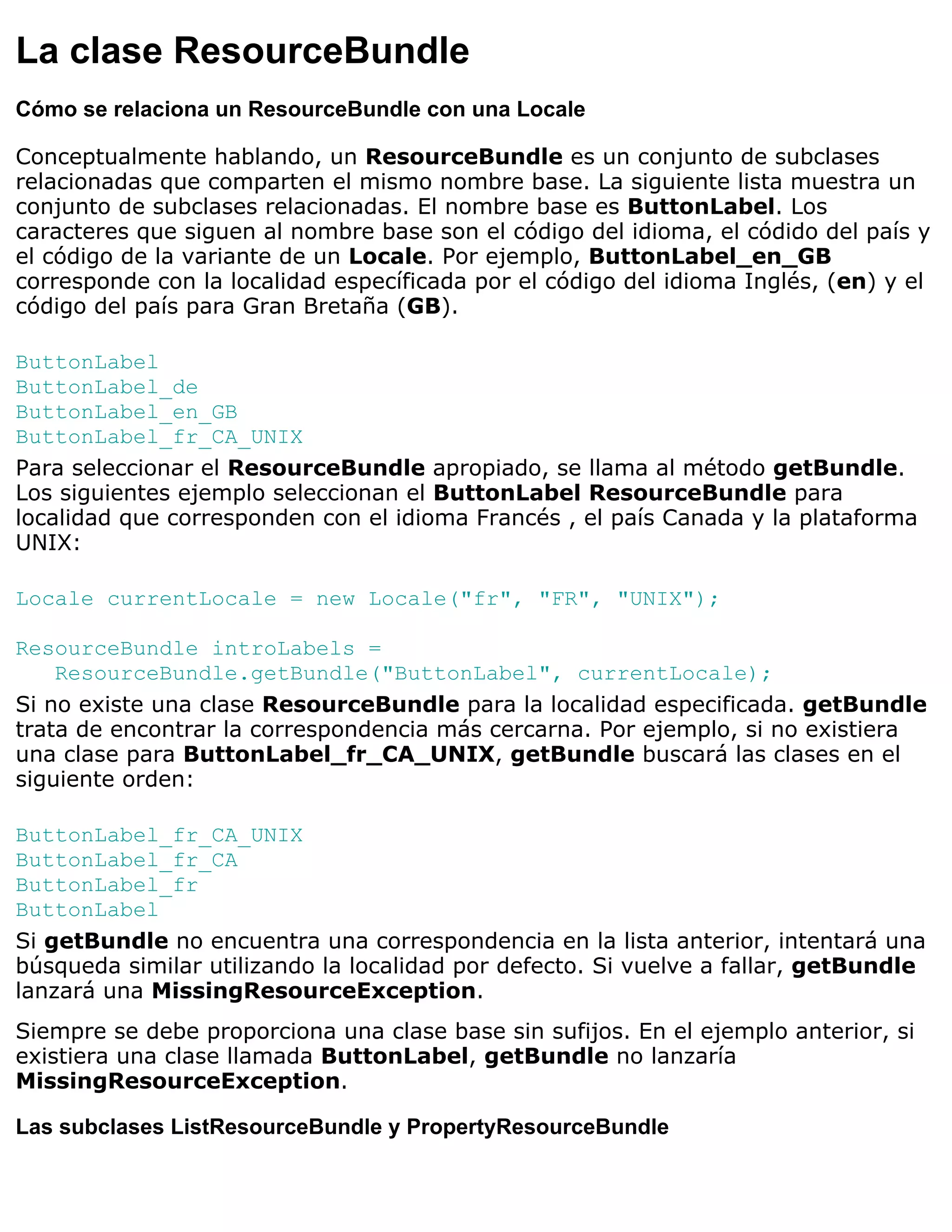 La clase ResourceBundle
Cómo se relaciona un ResourceBundle con una Locale

Conceptualmente hablando, un ResourceBundle es un conjunto de subclases
relacionadas que comparten el mismo nombre base. La siguiente lista muestra un
conjunto de subclases relacionadas. El nombre base es ButtonLabel. Los
caracteres que siguen al nombre base son el código del idioma, el códido del país y
el código de la variante de un Locale. Por ejemplo, ButtonLabel_en_GB
corresponde con la localidad específicada por el código del idioma Inglés, (en) y el
código del país para Gran Bretaña (GB).

ButtonLabel
ButtonLabel_de
ButtonLabel_en_GB
ButtonLabel_fr_CA_UNIX
Para seleccionar el ResourceBundle apropiado, se llama al método getBundle.
Los siguientes ejemplo seleccionan el ButtonLabel ResourceBundle para
localidad que corresponden con el idioma Francés , el país Canada y la plataforma
UNIX:

Locale currentLocale = new Locale("fr", "FR", "UNIX");

ResourceBundle introLabels =
    ResourceBundle.getBundle("ButtonLabel", currentLocale);
Si no existe una clase ResourceBundle para la localidad especificada. getBundle
trata de encontrar la correspondencia más cercarna. Por ejemplo, si no existiera
una clase para ButtonLabel_fr_CA_UNIX, getBundle buscará las clases en el
siguiente orden:

ButtonLabel_fr_CA_UNIX
ButtonLabel_fr_CA
ButtonLabel_fr
ButtonLabel
Si getBundle no encuentra una correspondencia en la lista anterior, intentará una
búsqueda similar utilizando la localidad por defecto. Si vuelve a fallar, getBundle
lanzará una MissingResourceException.
Siempre se debe proporciona una clase base sin sufijos. En el ejemplo anterior, si
existiera una clase llamada ButtonLabel, getBundle no lanzaría
MissingResourceException.

Las subclases ListResourceBundle y PropertyResourceBundle
 