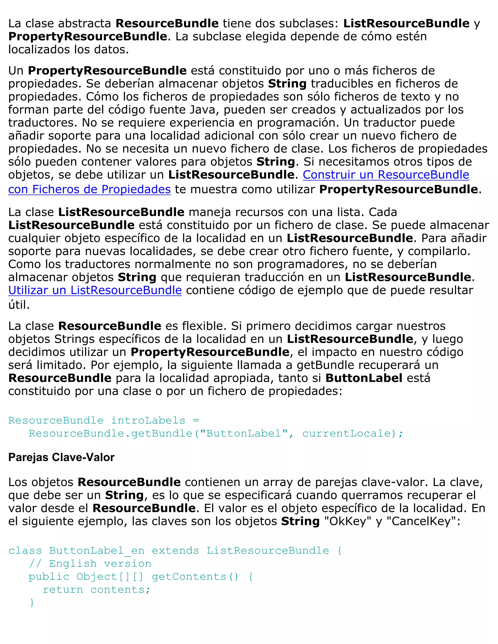 La clase abstracta ResourceBundle tiene dos subclases: ListResourceBundle y
PropertyResourceBundle. La subclase elegida depende de cómo estén
localizados los datos.
Un PropertyResourceBundle está constituido por uno o más ficheros de
propiedades. Se deberían almacenar objetos String traducibles en ficheros de
propiedades. Cómo los ficheros de propiedades son sólo ficheros de texto y no
forman parte del código fuente Java, pueden ser creados y actualizados por los
traductores. No se requiere experiencia en programación. Un traductor puede
añadir soporte para una localidad adicional con sólo crear un nuevo fichero de
propiedades. No se necesita un nuevo fichero de clase. Los ficheros de propiedades
sólo pueden contener valores para objetos String. Si necesitamos otros tipos de
objetos, se debe utilizar un ListResourceBundle. Construir un ResourceBundle
con Ficheros de Propiedades te muestra como utilizar PropertyResourceBundle.

La clase ListResourceBundle maneja recursos con una lista. Cada
ListResourceBundle está constituido por un fichero de clase. Se puede almacenar
cualquier objeto específico de la localidad en un ListResourceBundle. Para añadir
soporte para nuevas localidades, se debe crear otro fichero fuente, y compilarlo.
Como los traductores normalmente no son programadores, no se deberían
almacenar objetos String que requieran traducción en un ListResourceBundle.
Utilizar un ListResourceBundle contiene código de ejemplo que de puede resultar
útil.
La clase ResourceBundle es flexible. Si primero decidimos cargar nuestros
objetos Strings específicos de la localidad en un ListResourceBundle, y luego
decidimos utilizar un PropertyResourceBundle, el impacto en nuestro código
será limitado. Por ejemplo, la siguiente llamada a getBundle recuperará un
ResourceBundle para la localidad apropiada, tanto si ButtonLabel está
constituido por una clase o por un fichero de propiedades:

ResourceBundle introLabels =
   ResourceBundle.getBundle("ButtonLabel", currentLocale);

Parejas Clave-Valor

Los objetos ResourceBundle contienen un array de parejas clave-valor. La clave,
que debe ser un String, es lo que se especificará cuando querramos recuperar el
valor desde el ResourceBundle. El valor es el objeto específico de la localidad. En
el siguiente ejemplo, las claves son los objetos String "OkKey" y "CancelKey":

class ButtonLabel_en extends ListResourceBundle {
   // English version
   public Object[][] getContents() {
     return contents;
   }
 