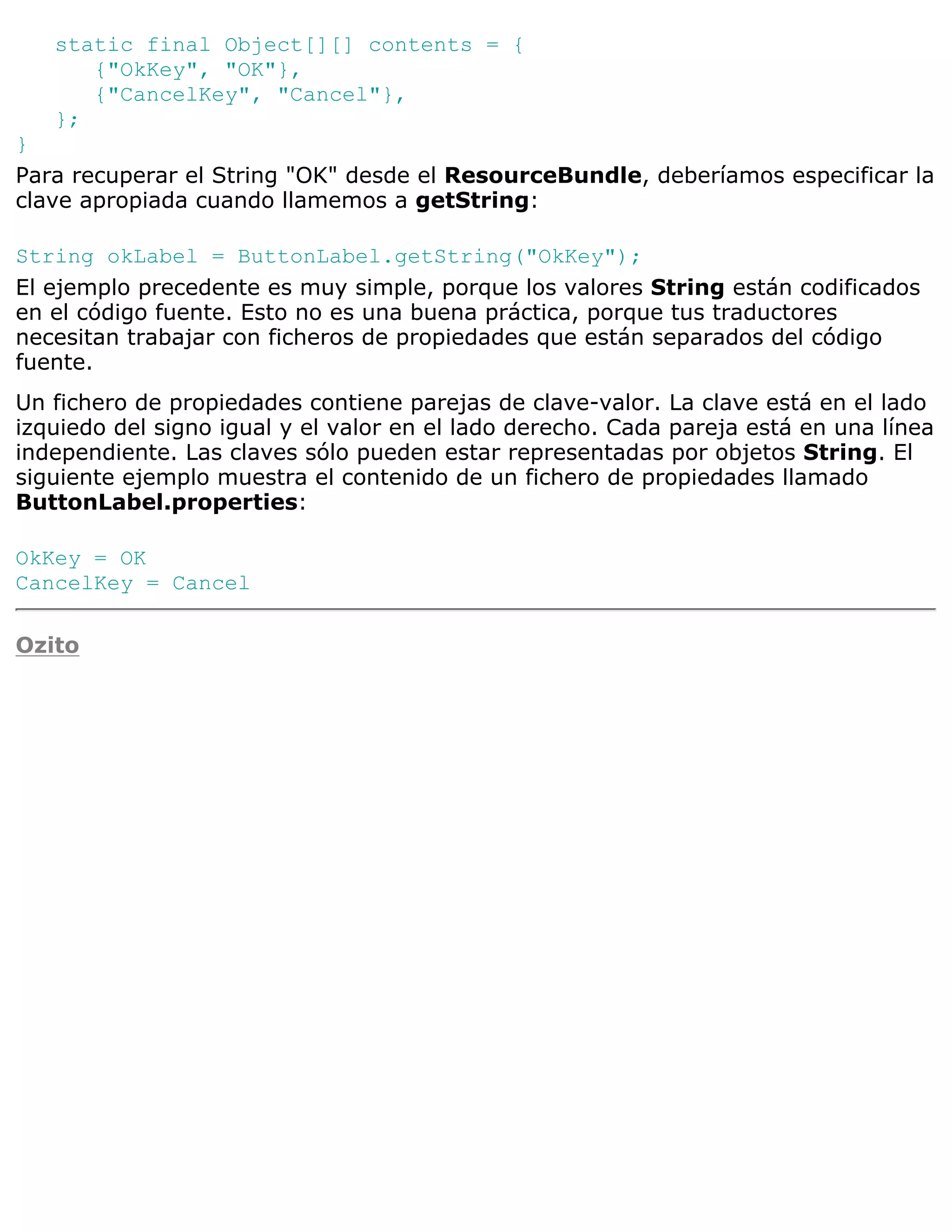 static final Object[][] contents = {
      {"OkKey", "OK"},
      {"CancelKey", "Cancel"},
   };
}
Para recuperar el String "OK" desde el ResourceBundle, deberíamos especificar la
clave apropiada cuando llamemos a getString:

String okLabel = ButtonLabel.getString("OkKey");
El ejemplo precedente es muy simple, porque los valores String están codificados
en el código fuente. Esto no es una buena práctica, porque tus traductores
necesitan trabajar con ficheros de propiedades que están separados del código
fuente.
Un fichero de propiedades contiene parejas de clave-valor. La clave está en el lado
izquiedo del signo igual y el valor en el lado derecho. Cada pareja está en una línea
independiente. Las claves sólo pueden estar representadas por objetos String. El
siguiente ejemplo muestra el contenido de un fichero de propiedades llamado
ButtonLabel.properties:

OkKey = OK
CancelKey = Cancel

Ozito
 
