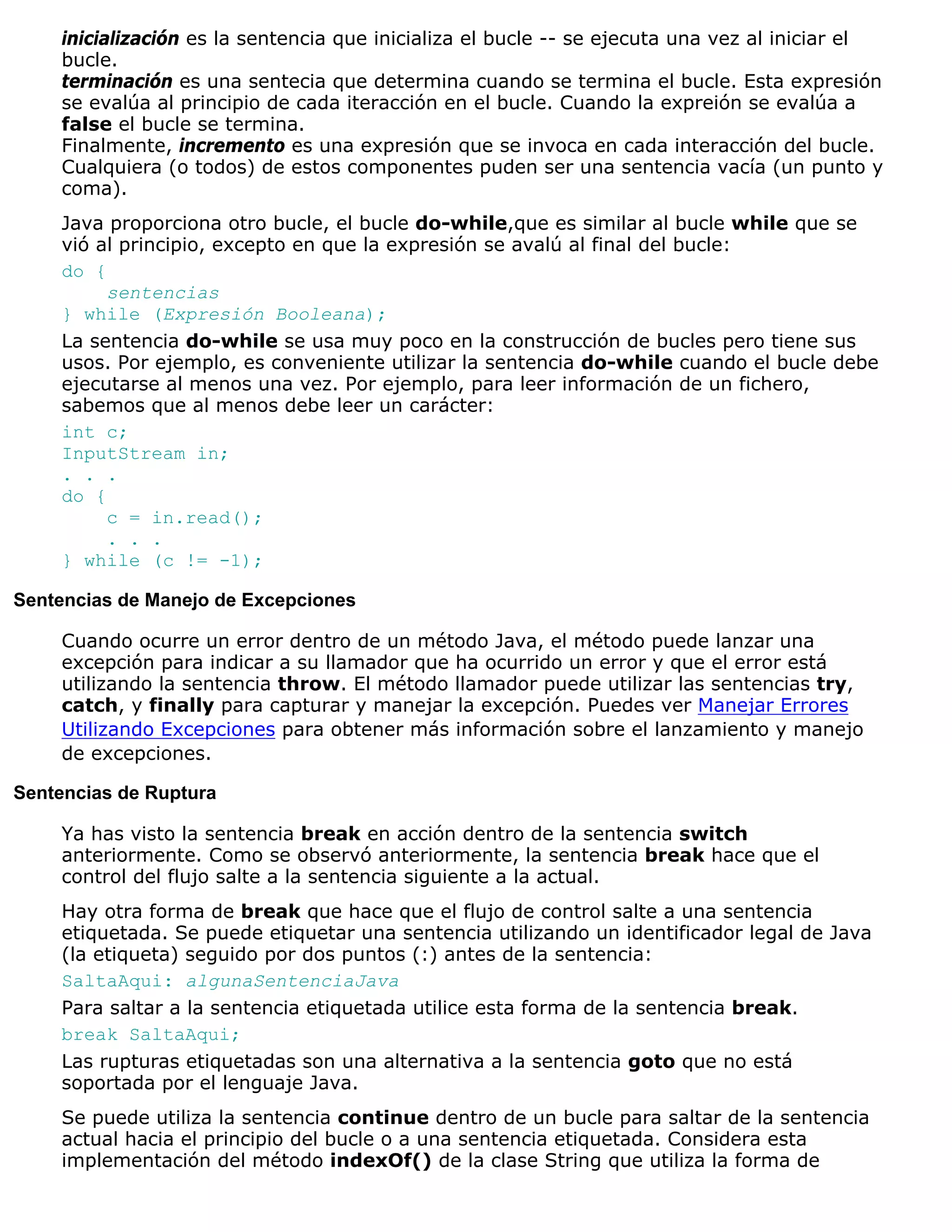 inicialización es la sentencia que inicializa el bucle -- se ejecuta una vez al iniciar el
    bucle.
    terminación es una sentecia que determina cuando se termina el bucle. Esta expresión
    se evalúa al principio de cada iteracción en el bucle. Cuando la expreión se evalúa a
    false el bucle se termina.
    Finalmente, incremento es una expresión que se invoca en cada interacción del bucle.
    Cualquiera (o todos) de estos componentes puden ser una sentencia vacía (un punto y
    coma).
    Java proporciona otro bucle, el bucle do-while,que es similar al bucle while que se
    vió al principio, excepto en que la expresión se avalú al final del bucle:
    do {
         sentencias
    } while (Expresión Booleana);
    La sentencia do-while se usa muy poco en la construcción de bucles pero tiene sus
    usos. Por ejemplo, es conveniente utilizar la sentencia do-while cuando el bucle debe
    ejecutarse al menos una vez. Por ejemplo, para leer información de un fichero,
    sabemos que al menos debe leer un carácter:
    int c;
    InputStream in;
    . . .
    do {
         c = in.read();
         . . .
    } while (c != -1);

Sentencias de Manejo de Excepciones

    Cuando ocurre un error dentro de un método Java, el método puede lanzar una
    excepción para indicar a su llamador que ha ocurrido un error y que el error está
    utilizando la sentencia throw. El método llamador puede utilizar las sentencias try,
    catch, y finally para capturar y manejar la excepción. Puedes ver Manejar Errores
    Utilizando Excepciones para obtener más información sobre el lanzamiento y manejo
    de excepciones.

Sentencias de Ruptura

    Ya has visto la sentencia break en acción dentro de la sentencia switch
    anteriormente. Como se observó anteriormente, la sentencia break hace que el
    control del flujo salte a la sentencia siguiente a la actual.
    Hay otra forma de break que hace que el flujo de control salte a una sentencia
    etiquetada. Se puede etiquetar una sentencia utilizando un identificador legal de Java
    (la etiqueta) seguido por dos puntos (:) antes de la sentencia:
    SaltaAqui: algunaSentenciaJava
    Para saltar a la sentencia etiquetada utilice esta forma de la sentencia break.
    break SaltaAqui;
    Las rupturas etiquetadas son una alternativa a la sentencia goto que no está
    soportada por el lenguaje Java.
    Se puede utiliza la sentencia continue dentro de un bucle para saltar de la sentencia
    actual hacia el principio del bucle o a una sentencia etiquetada. Considera esta
    implementación del método indexOf() de la clase String que utiliza la forma de
 