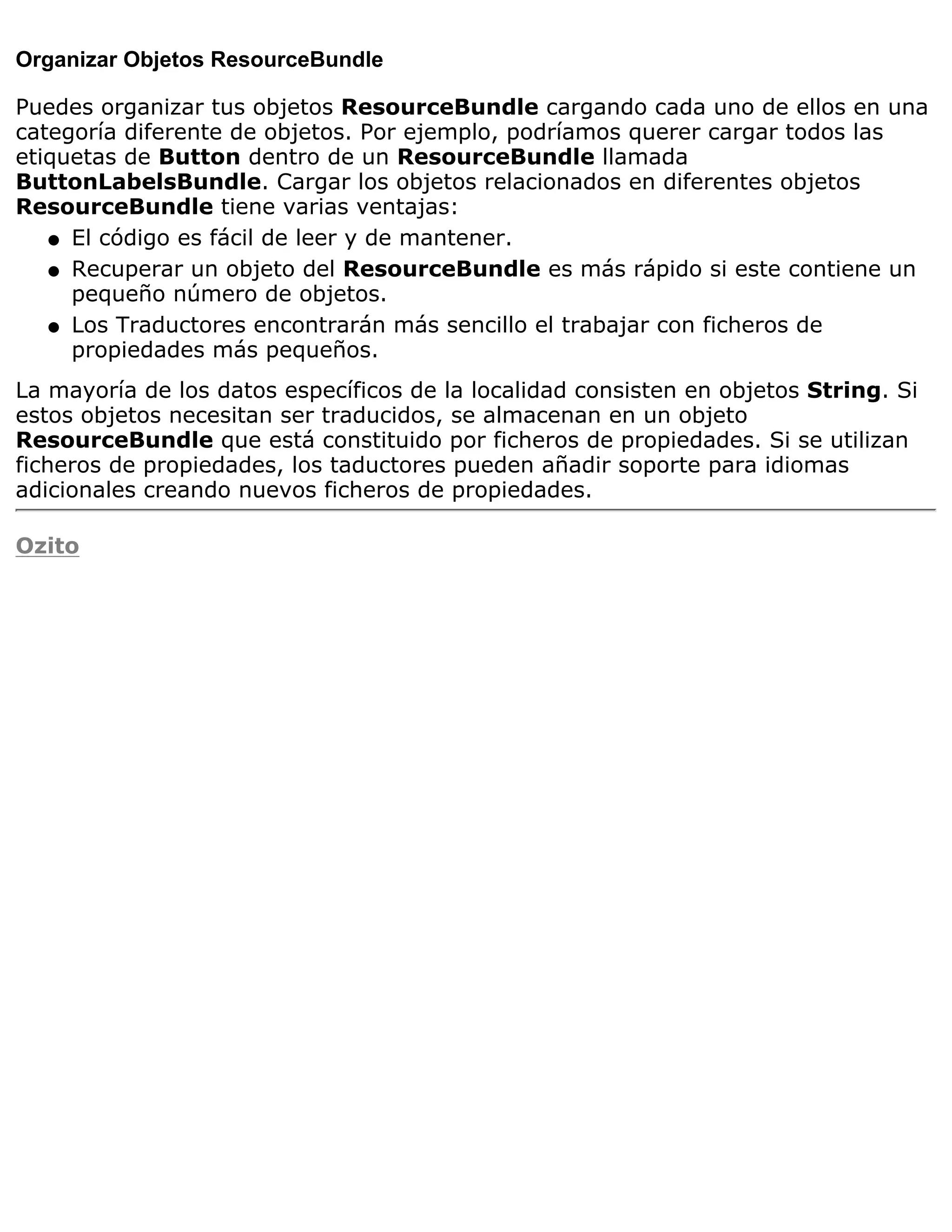 Organizar Objetos ResourceBundle

Puedes organizar tus objetos ResourceBundle cargando cada uno de ellos en una
categoría diferente de objetos. Por ejemplo, podríamos querer cargar todos las
etiquetas de Button dentro de un ResourceBundle llamada
ButtonLabelsBundle. Cargar los objetos relacionados en diferentes objetos
ResourceBundle tiene varias ventajas:
   q El código es fácil de leer y de mantener.

   q Recuperar un objeto del ResourceBundle es más rápido si este contiene un
     pequeño número de objetos.
   q Los Traductores encontrarán más sencillo el trabajar con ficheros de
     propiedades más pequeños.
La mayoría de los datos específicos de la localidad consisten en objetos String. Si
estos objetos necesitan ser traducidos, se almacenan en un objeto
ResourceBundle que está constituido por ficheros de propiedades. Si se utilizan
ficheros de propiedades, los taductores pueden añadir soporte para idiomas
adicionales creando nuevos ficheros de propiedades.

Ozito
 