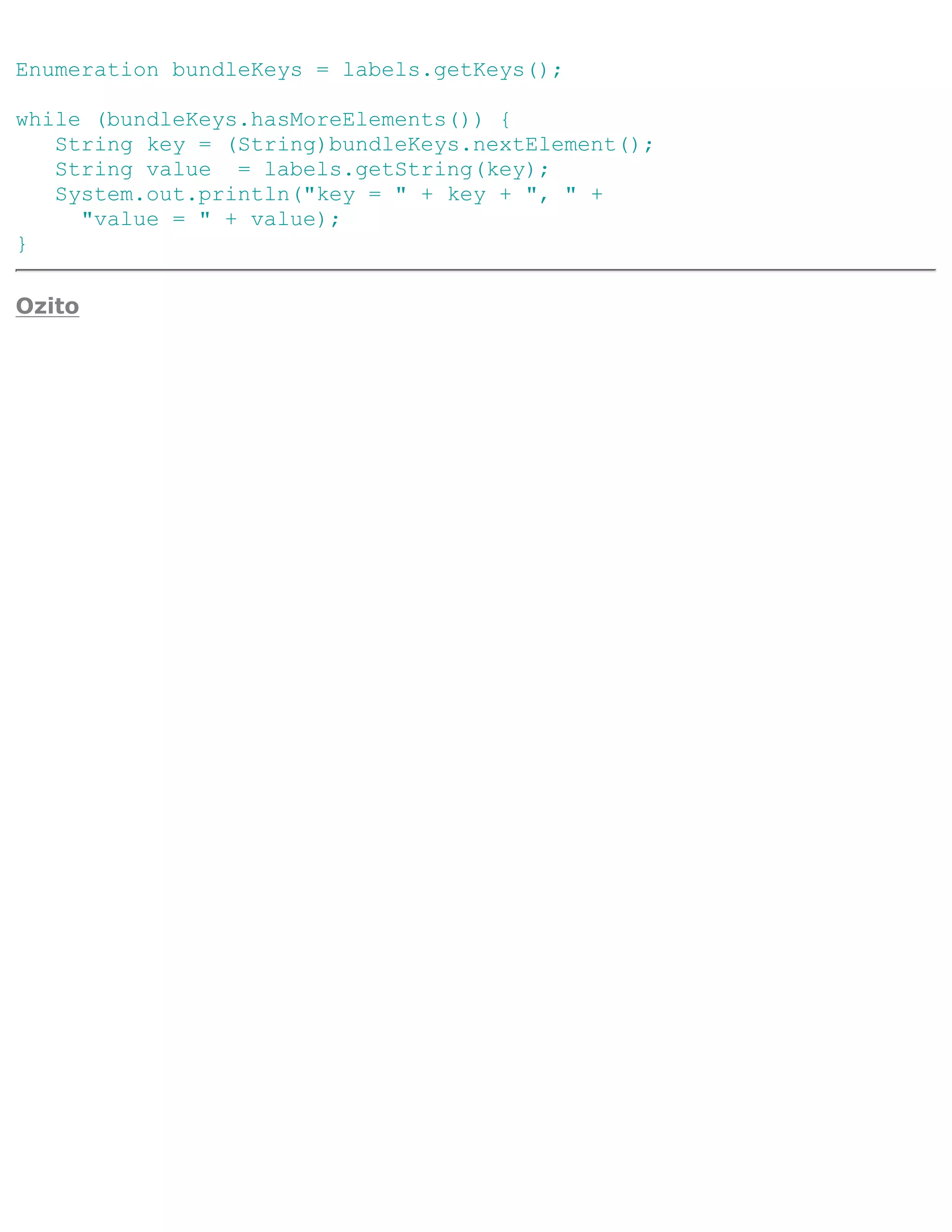 Enumeration bundleKeys = labels.getKeys();

while (bundleKeys.hasMoreElements()) {
   String key = (String)bundleKeys.nextElement();
   String value = labels.getString(key);
   System.out.println("key = " + key + ", " +
     "value = " + value);
}

Ozito
 