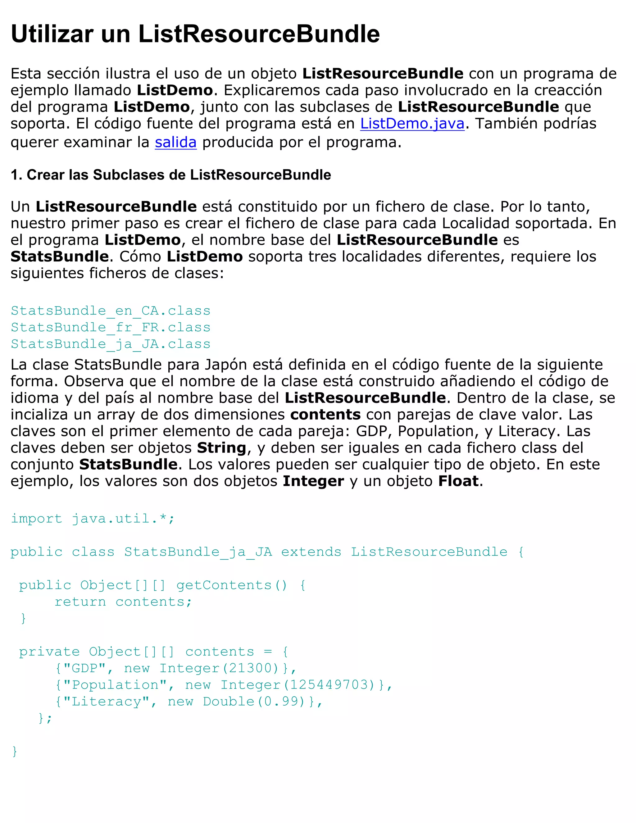 Utilizar un ListResourceBundle
Esta sección ilustra el uso de un objeto ListResourceBundle con un programa de
ejemplo llamado ListDemo. Explicaremos cada paso involucrado en la creacción
del programa ListDemo, junto con las subclases de ListResourceBundle que
soporta. El código fuente del programa está en ListDemo.java. También podrías
querer examinar la salida producida por el programa.

1. Crear las Subclases de ListResourceBundle

Un ListResourceBundle está constituido por un fichero de clase. Por lo tanto,
nuestro primer paso es crear el fichero de clase para cada Localidad soportada. En
el programa ListDemo, el nombre base del ListResourceBundle es
StatsBundle. Cómo ListDemo soporta tres localidades diferentes, requiere los
siguientes ficheros de clases:

StatsBundle_en_CA.class
StatsBundle_fr_FR.class
StatsBundle_ja_JA.class
La clase StatsBundle para Japón está definida en el código fuente de la siguiente
forma. Observa que el nombre de la clase está construido añadiendo el código de
idioma y del país al nombre base del ListResourceBundle. Dentro de la clase, se
incializa un array de dos dimensiones contents con parejas de clave valor. Las
claves son el primer elemento de cada pareja: GDP, Population, y Literacy. Las
claves deben ser objetos String, y deben ser iguales en cada fichero class del
conjunto StatsBundle. Los valores pueden ser cualquier tipo de objeto. En este
ejemplo, los valores son dos objetos Integer y un objeto Float.

import java.util.*;

public class StatsBundle_ja_JA extends ListResourceBundle {

 public Object[][] getContents() {
     return contents;
 }

 private Object[][] contents = {
      {"GDP", new Integer(21300)},
      {"Population", new Integer(125449703)},
      {"Literacy", new Double(0.99)},
   };

}
 