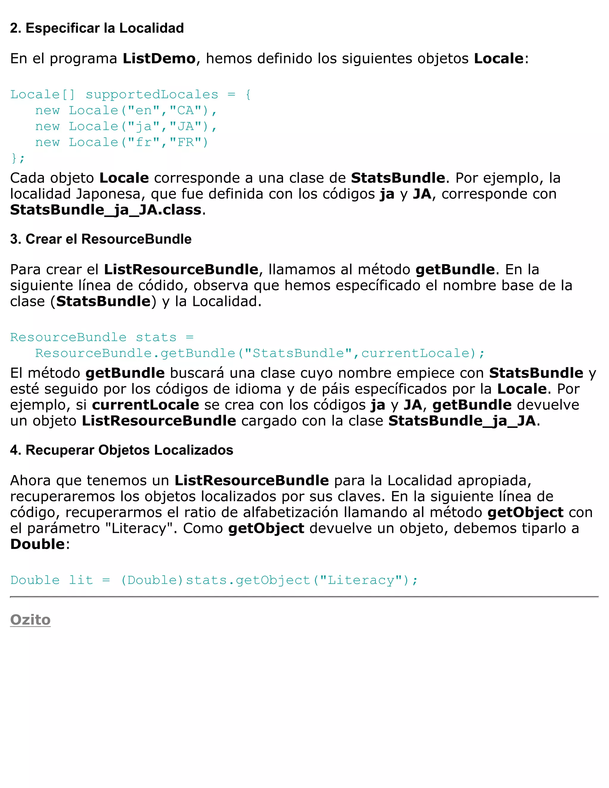 2. Especificar la Localidad

En el programa ListDemo, hemos definido los siguientes objetos Locale:

Locale[] supportedLocales = {
    new Locale("en","CA"),
    new Locale("ja","JA"),
    new Locale("fr","FR")
};
Cada objeto Locale corresponde a una clase de StatsBundle. Por ejemplo, la
localidad Japonesa, que fue definida con los códigos ja y JA, corresponde con
StatsBundle_ja_JA.class.

3. Crear el ResourceBundle

Para crear el ListResourceBundle, llamamos al método getBundle. En la
siguiente línea de códido, observa que hemos específicado el nombre base de la
clase (StatsBundle) y la Localidad.

ResourceBundle stats =
    ResourceBundle.getBundle("StatsBundle",currentLocale);
El método getBundle buscará una clase cuyo nombre empiece con StatsBundle y
esté seguido por los códigos de idioma y de páis específicados por la Locale. Por
ejemplo, si currentLocale se crea con los códigos ja y JA, getBundle devuelve
un objeto ListResourceBundle cargado con la clase StatsBundle_ja_JA.

4. Recuperar Objetos Localizados

Ahora que tenemos un ListResourceBundle para la Localidad apropiada,
recuperaremos los objetos localizados por sus claves. En la siguiente línea de
código, recuperarmos el ratio de alfabetización llamando al método getObject con
el parámetro "Literacy". Como getObject devuelve un objeto, debemos tiparlo a
Double:

Double lit = (Double)stats.getObject("Literacy");

Ozito
 