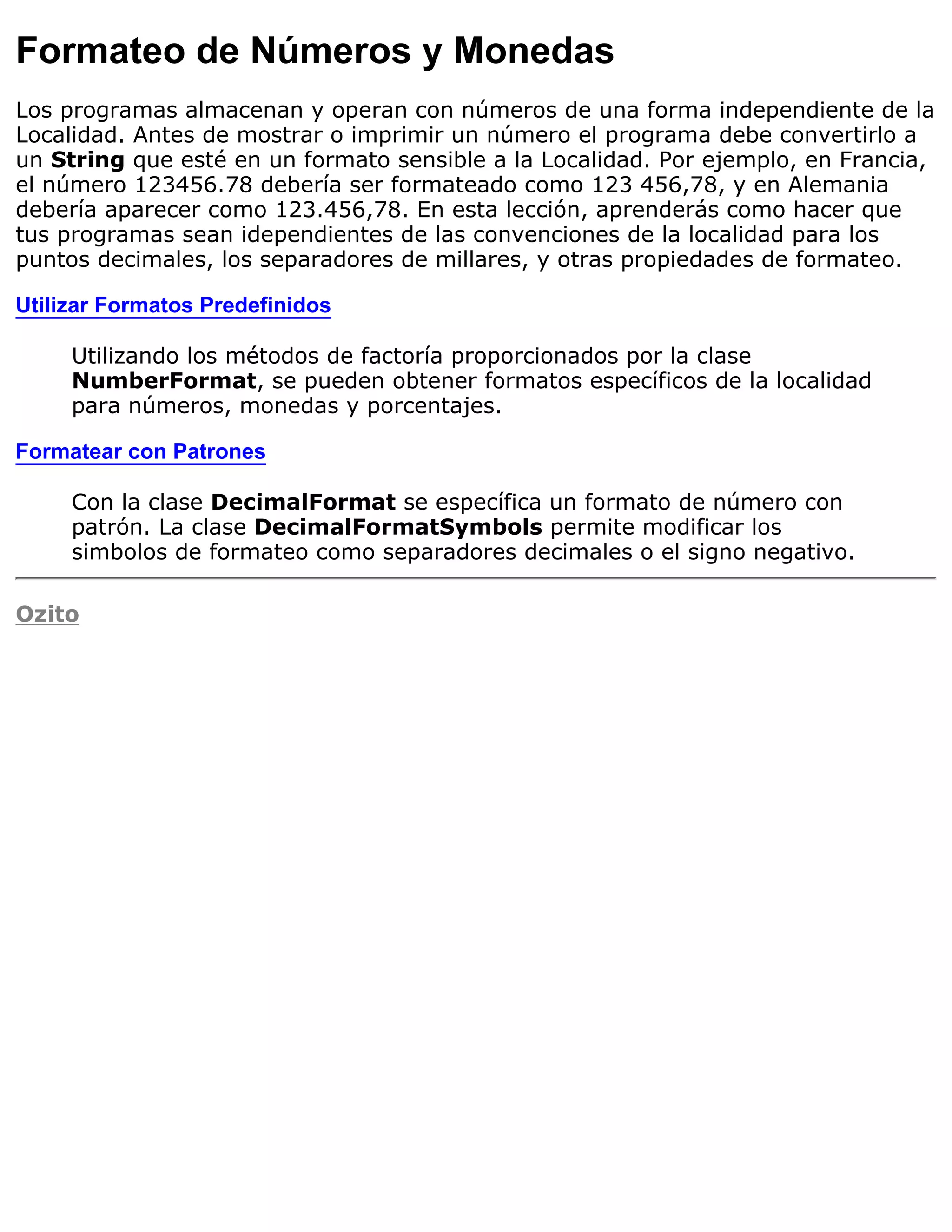 Formateo de Números y Monedas
Los programas almacenan y operan con números de una forma independiente de la
Localidad. Antes de mostrar o imprimir un número el programa debe convertirlo a
un String que esté en un formato sensible a la Localidad. Por ejemplo, en Francia,
el número 123456.78 debería ser formateado como 123 456,78, y en Alemania
debería aparecer como 123.456,78. En esta lección, aprenderás como hacer que
tus programas sean idependientes de las convenciones de la localidad para los
puntos decimales, los separadores de millares, y otras propiedades de formateo.

Utilizar Formatos Predefinidos

     Utilizando los métodos de factoría proporcionados por la clase
     NumberFormat, se pueden obtener formatos específicos de la localidad
     para números, monedas y porcentajes.

Formatear con Patrones

     Con la clase DecimalFormat se específica un formato de número con
     patrón. La clase DecimalFormatSymbols permite modificar los
     simbolos de formateo como separadores decimales o el signo negativo.

Ozito
 