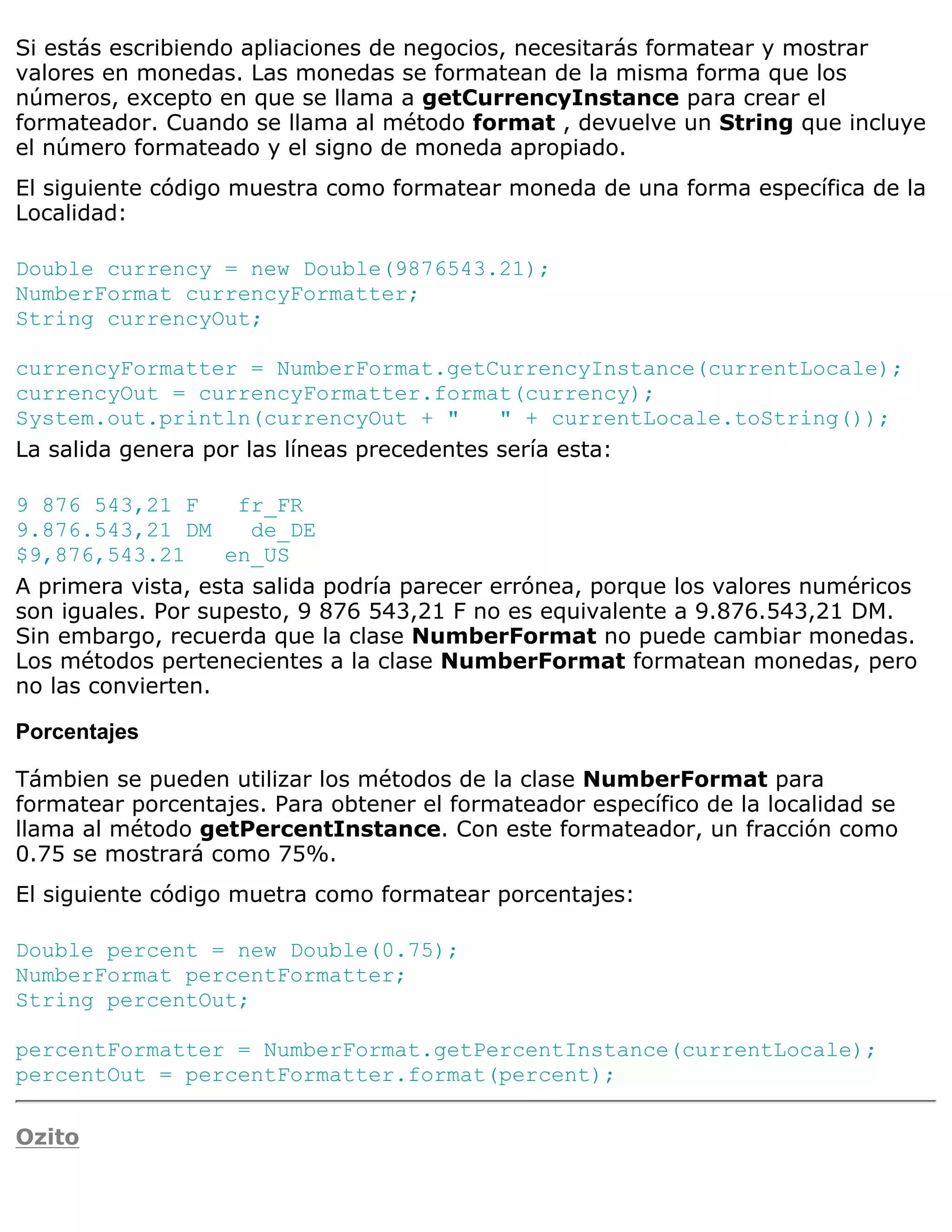 Si estás escribiendo apliaciones de negocios, necesitarás formatear y mostrar
valores en monedas. Las monedas se formatean de la misma forma que los
números, excepto en que se llama a getCurrencyInstance para crear el
formateador. Cuando se llama al método format , devuelve un String que incluye
el número formateado y el signo de moneda apropiado.
El siguiente código muestra como formatear moneda de una forma específica de la
Localidad:

Double currency = new Double(9876543.21);
NumberFormat currencyFormatter;
String currencyOut;

currencyFormatter = NumberFormat.getCurrencyInstance(currentLocale);
currencyOut = currencyFormatter.format(currency);
System.out.println(currencyOut + "          " + currentLocale.toString());
La salida genera por las líneas precedentes sería esta:

9 876 543,21 F      fr_FR
9.876.543,21 DM       de_DE
$9,876,543.21      en_US
A primera vista, esta salida podría parecer errónea, porque los valores numéricos
son iguales. Por supesto, 9 876 543,21 F no es equivalente a 9.876.543,21 DM.
Sin embargo, recuerda que la clase NumberFormat no puede cambiar monedas.
Los métodos pertenecientes a la clase NumberFormat formatean monedas, pero
no las convierten.

Porcentajes

Támbien se pueden utilizar los métodos de la clase NumberFormat para
formatear porcentajes. Para obtener el formateador específico de la localidad se
llama al método getPercentInstance. Con este formateador, un fracción como
0.75 se mostrará como 75%.
El siguiente código muetra como formatear porcentajes:

Double percent = new Double(0.75);
NumberFormat percentFormatter;
String percentOut;

percentFormatter = NumberFormat.getPercentInstance(currentLocale);
percentOut = percentFormatter.format(percent);

Ozito
 