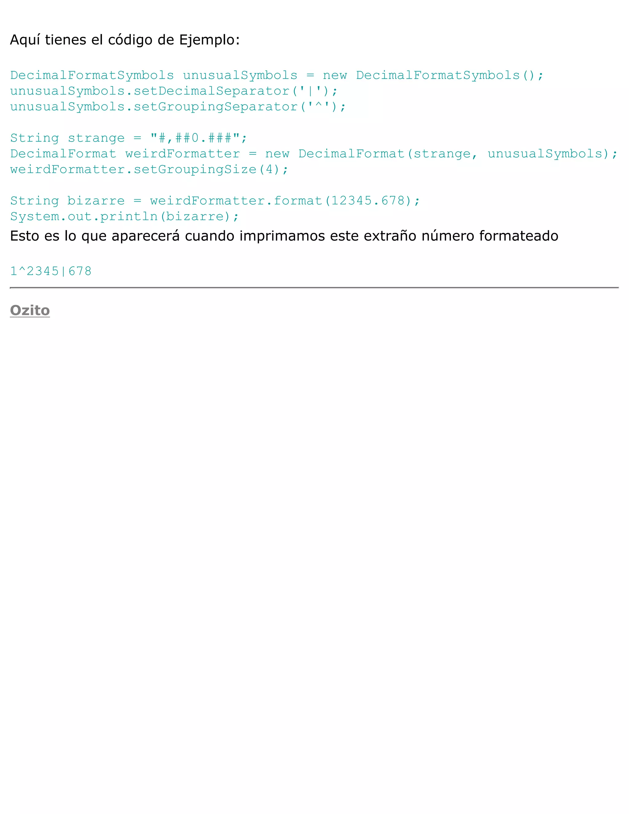 Aquí tienes el código de Ejemplo:

DecimalFormatSymbols unusualSymbols = new DecimalFormatSymbols();
unusualSymbols.setDecimalSeparator('|');
unusualSymbols.setGroupingSeparator('^');

String strange = "#,##0.###";
DecimalFormat weirdFormatter = new DecimalFormat(strange, unusualSymbols);
weirdFormatter.setGroupingSize(4);

String bizarre = weirdFormatter.format(12345.678);
System.out.println(bizarre);
Esto es lo que aparecerá cuando imprimamos este extraño número formateado

1^2345|678

Ozito
 