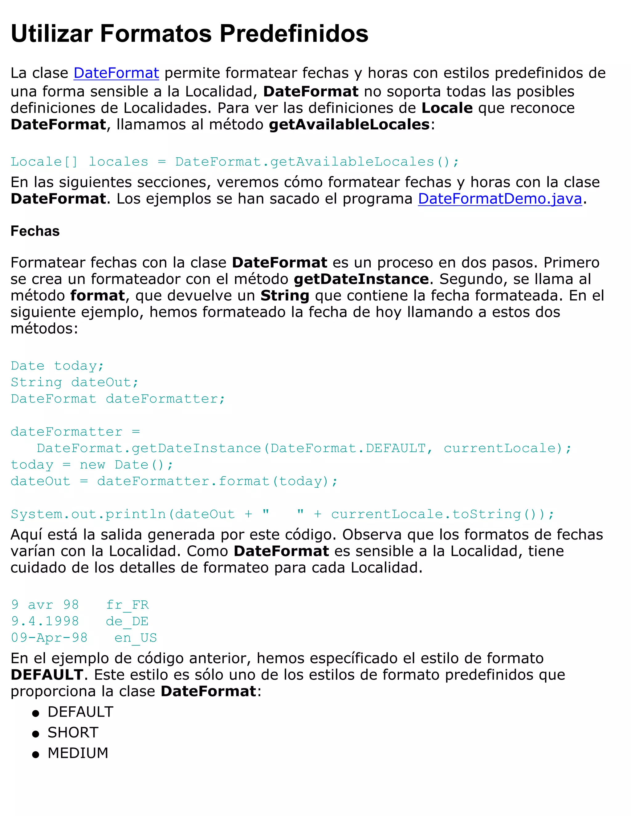 Utilizar Formatos Predefinidos
La clase DateFormat permite formatear fechas y horas con estilos predefinidos de
una forma sensible a la Localidad, DateFormat no soporta todas las posibles
definiciones de Localidades. Para ver las definiciones de Locale que reconoce
DateFormat, llamamos al método getAvailableLocales:

Locale[] locales = DateFormat.getAvailableLocales();
En las siguientes secciones, veremos cómo formatear fechas y horas con la clase
DateFormat. Los ejemplos se han sacado el programa DateFormatDemo.java.

Fechas

Formatear fechas con la clase DateFormat es un proceso en dos pasos. Primero
se crea un formateador con el método getDateInstance. Segundo, se llama al
método format, que devuelve un String que contiene la fecha formateada. En el
siguiente ejemplo, hemos formateado la fecha de hoy llamando a estos dos
métodos:

Date today;
String dateOut;
DateFormat dateFormatter;

dateFormatter =
   DateFormat.getDateInstance(DateFormat.DEFAULT, currentLocale);
today = new Date();
dateOut = dateFormatter.format(today);

System.out.println(dateOut + "         " + currentLocale.toString());
Aquí está la salida generada por este código. Observa que los formatos de fechas
varían con la Localidad. Como DateFormat es sensible a la Localidad, tiene
cuidado de los detalles de formateo para cada Localidad.

9 avr 98     fr_FR
9.4.1998     de_DE
09-Apr-98     en_US
En el ejemplo de código anterior, hemos específicado el estilo de formato
DEFAULT. Este estilo es sólo uno de los estilos de formato predefinidos que
proporciona la clase DateFormat:
   q DEFAULT

   q SHORT

   q MEDIUM
 