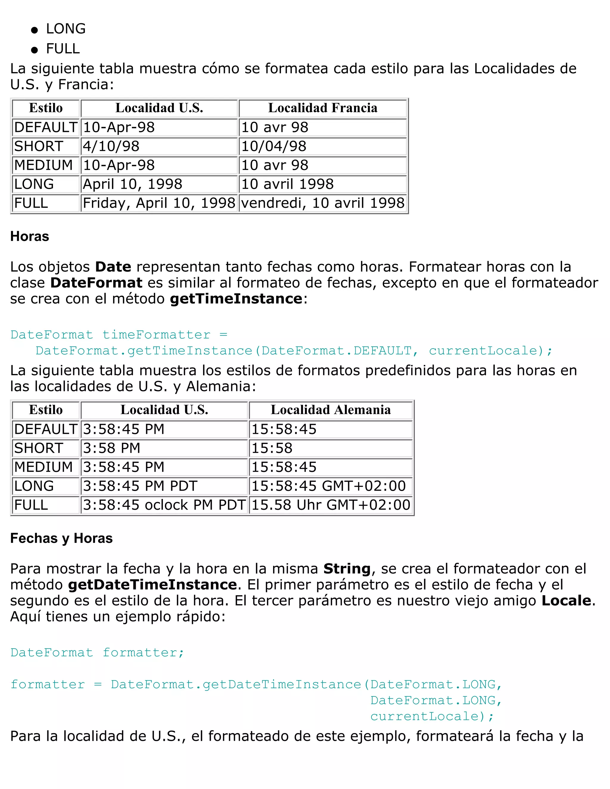 q  LONG
   q FULL

La siguiente tabla muestra cómo se formatea cada estilo para las Localidades de
U.S. y Francia:
  Estilo        Localidad U.S.          Localidad Francia
DEFAULT    10-Apr-98                10 avr 98
SHORT      4/10/98                  10/04/98
MEDIUM     10-Apr-98                10 avr 98
LONG       April 10, 1998           10 avril 1998
FULL       Friday, April 10, 1998   vendredi, 10 avril 1998

Horas

Los objetos Date representan tanto fechas como horas. Formatear horas con la
clase DateFormat es similar al formateo de fechas, excepto en que el formateador
se crea con el método getTimeInstance:

DateFormat timeFormatter =
    DateFormat.getTimeInstance(DateFormat.DEFAULT, currentLocale);
La siguiente tabla muestra los estilos de formatos predefinidos para las horas en
las localidades de U.S. y Alemania:
  Estilo        Localidad U.S.         Localidad Alemania
DEFAULT    3:58:45 PM                15:58:45
SHORT      3:58 PM                   15:58
MEDIUM     3:58:45 PM                15:58:45
LONG       3:58:45 PM PDT            15:58:45 GMT+02:00
FULL       3:58:45 oclock PM PDT     15.58 Uhr GMT+02:00

Fechas y Horas

Para mostrar la fecha y la hora en la misma String, se crea el formateador con el
método getDateTimeInstance. El primer parámetro es el estilo de fecha y el
segundo es el estilo de la hora. El tercer parámetro es nuestro viejo amigo Locale.
Aquí tienes un ejemplo rápido:

DateFormat formatter;

formatter = DateFormat.getDateTimeInstance(DateFormat.LONG,
                                                    DateFormat.LONG,
                                                    currentLocale);
Para la localidad de U.S., el formateado de este ejemplo, formateará la fecha y la
 