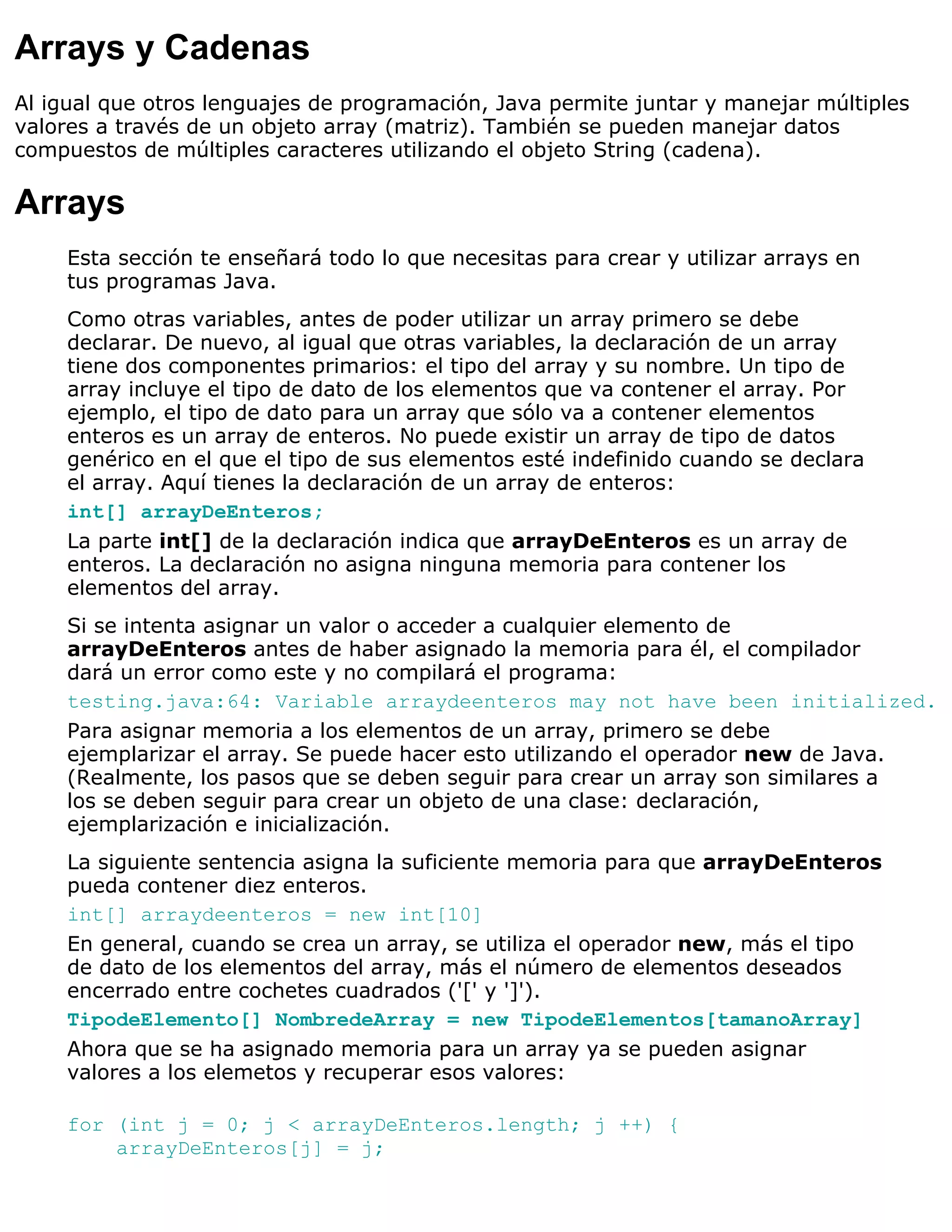 Arrays y Cadenas
Al igual que otros lenguajes de programación, Java permite juntar y manejar múltiples
valores a través de un objeto array (matriz). También se pueden manejar datos
compuestos de múltiples caracteres utilizando el objeto String (cadena).

Arrays
    Esta sección te enseñará todo lo que necesitas para crear y utilizar arrays en
    tus programas Java.
    Como otras variables, antes de poder utilizar un array primero se debe
    declarar. De nuevo, al igual que otras variables, la declaración de un array
    tiene dos componentes primarios: el tipo del array y su nombre. Un tipo de
    array incluye el tipo de dato de los elementos que va contener el array. Por
    ejemplo, el tipo de dato para un array que sólo va a contener elementos
    enteros es un array de enteros. No puede existir un array de tipo de datos
    genérico en el que el tipo de sus elementos esté indefinido cuando se declara
    el array. Aquí tienes la declaración de un array de enteros:
    int[] arrayDeEnteros;
    La parte int[] de la declaración indica que arrayDeEnteros es un array de
    enteros. La declaración no asigna ninguna memoria para contener los
    elementos del array.
    Si se intenta asignar un valor o acceder a cualquier elemento de
    arrayDeEnteros antes de haber asignado la memoria para él, el compilador
    dará un error como este y no compilará el programa:
    testing.java:64: Variable arraydeenteros may not have been initialized.
    Para asignar memoria a los elementos de un array, primero se debe
    ejemplarizar el array. Se puede hacer esto utilizando el operador new de Java.
    (Realmente, los pasos que se deben seguir para crear un array son similares a
    los se deben seguir para crear un objeto de una clase: declaración,
    ejemplarización e inicialización.
    La siguiente sentencia asigna la suficiente memoria para que arrayDeEnteros
    pueda contener diez enteros.
    int[] arraydeenteros = new int[10]
    En general, cuando se crea un array, se utiliza el operador new, más el tipo
    de dato de los elementos del array, más el número de elementos deseados
    encerrado entre cochetes cuadrados ('[' y ']').
    TipodeElemento[] NombredeArray = new TipodeElementos[tamanoArray]
    Ahora que se ha asignado memoria para un array ya se pueden asignar
    valores a los elemetos y recuperar esos valores:

    for (int j = 0; j < arrayDeEnteros.length; j ++) {
        arrayDeEnteros[j] = j;
 