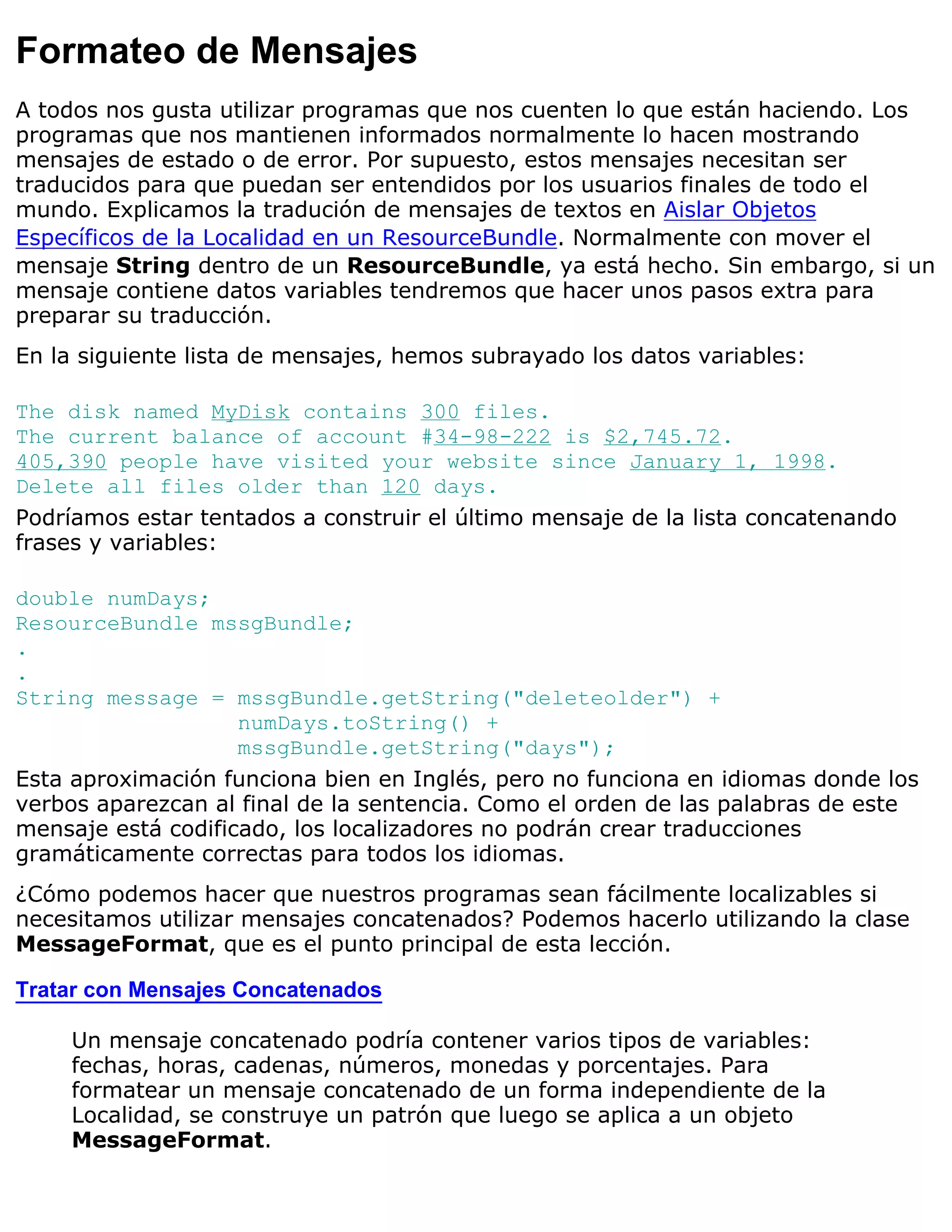 Formateo de Mensajes
A todos nos gusta utilizar programas que nos cuenten lo que están haciendo. Los
programas que nos mantienen informados normalmente lo hacen mostrando
mensajes de estado o de error. Por supuesto, estos mensajes necesitan ser
traducidos para que puedan ser entendidos por los usuarios finales de todo el
mundo. Explicamos la tradución de mensajes de textos en Aislar Objetos
Específicos de la Localidad en un ResourceBundle. Normalmente con mover el
mensaje String dentro de un ResourceBundle, ya está hecho. Sin embargo, si un
mensaje contiene datos variables tendremos que hacer unos pasos extra para
preparar su traducción.
En la siguiente lista de mensajes, hemos subrayado los datos variables:

The disk named MyDisk contains 300 files.
The current balance of account #34-98-222 is $2,745.72.
405,390 people have visited your website since January 1, 1998.
Delete all files older than 120 days.
Podríamos estar tentados a construir el último mensaje de la lista concatenando
frases y variables:

double numDays;
ResourceBundle mssgBundle;
.
.
String message = mssgBundle.getString("deleteolder") +
                    numDays.toString() +
                    mssgBundle.getString("days");
Esta aproximación funciona bien en Inglés, pero no funciona en idiomas donde los
verbos aparezcan al final de la sentencia. Como el orden de las palabras de este
mensaje está codificado, los localizadores no podrán crear traducciones
gramáticamente correctas para todos los idiomas.
¿Cómo podemos hacer que nuestros programas sean fácilmente localizables si
necesitamos utilizar mensajes concatenados? Podemos hacerlo utilizando la clase
MessageFormat, que es el punto principal de esta lección.

Tratar con Mensajes Concatenados

     Un mensaje concatenado podría contener varios tipos de variables:
     fechas, horas, cadenas, números, monedas y porcentajes. Para
     formatear un mensaje concatenado de un forma independiente de la
     Localidad, se construye un patrón que luego se aplica a un objeto
     MessageFormat.
 