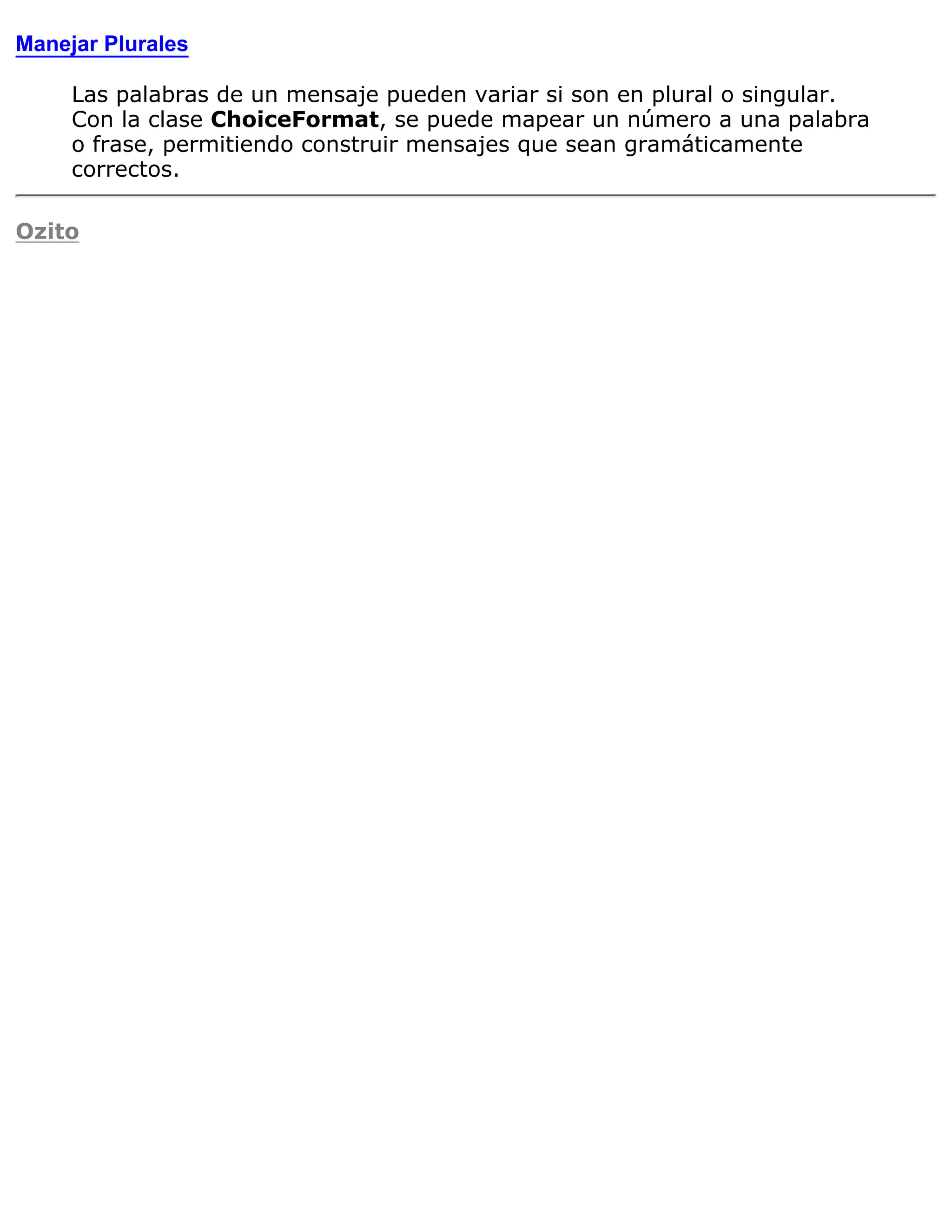 Manejar Plurales

     Las palabras de un mensaje pueden variar si son en plural o singular.
     Con la clase ChoiceFormat, se puede mapear un número a una palabra
     o frase, permitiendo construir mensajes que sean gramáticamente
     correctos.

Ozito
 