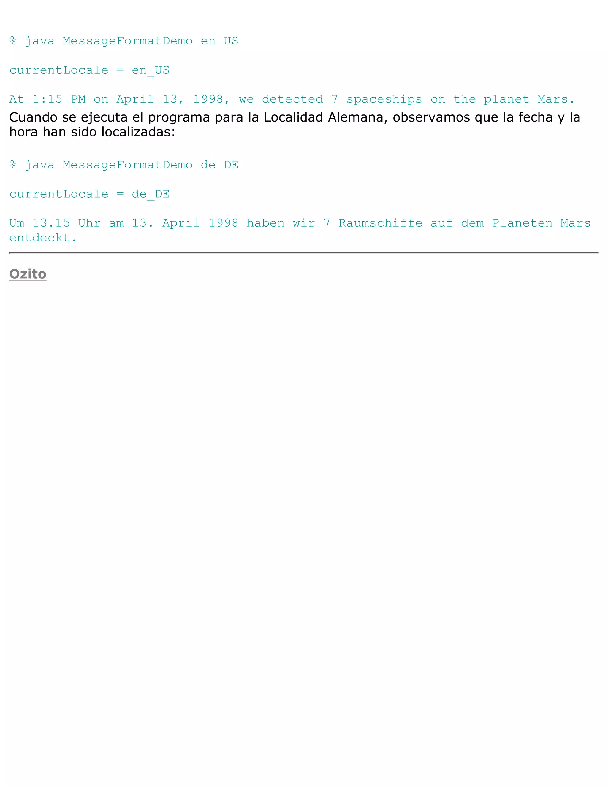 % java MessageFormatDemo en US

currentLocale = en_US

At 1:15 PM on April 13, 1998, we detected 7 spaceships on the planet Mars.
Cuando se ejecuta el programa para la Localidad Alemana, observamos que la fecha y la
hora han sido localizadas:

% java MessageFormatDemo de DE

currentLocale = de_DE

Um 13.15 Uhr am 13. April 1998 haben wir 7 Raumschiffe auf dem Planeten Mars
entdeckt.

Ozito
 