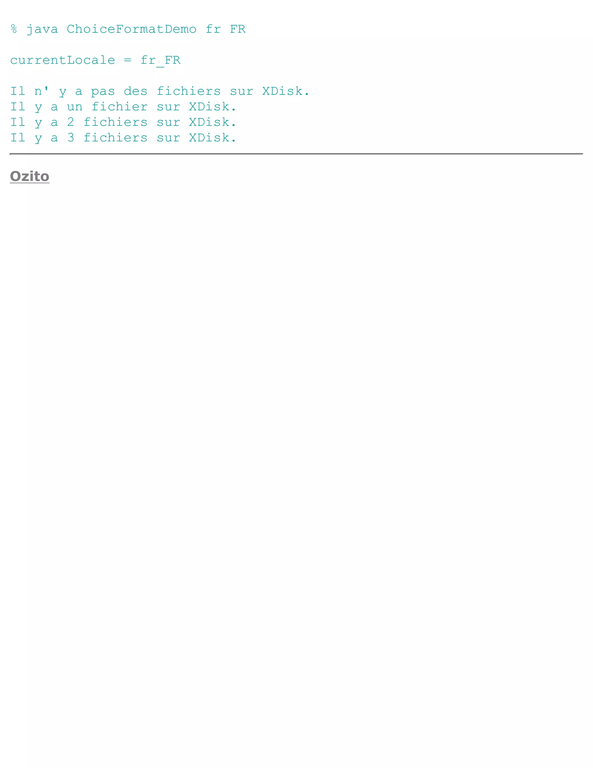 % java ChoiceFormatDemo fr FR

currentLocale = fr_FR

Il   n' y a pas des   fichiers sur XDisk.
Il   y a un fichier   sur XDisk.
Il   y a 2 fichiers   sur XDisk.
Il   y a 3 fichiers   sur XDisk.

Ozito
 