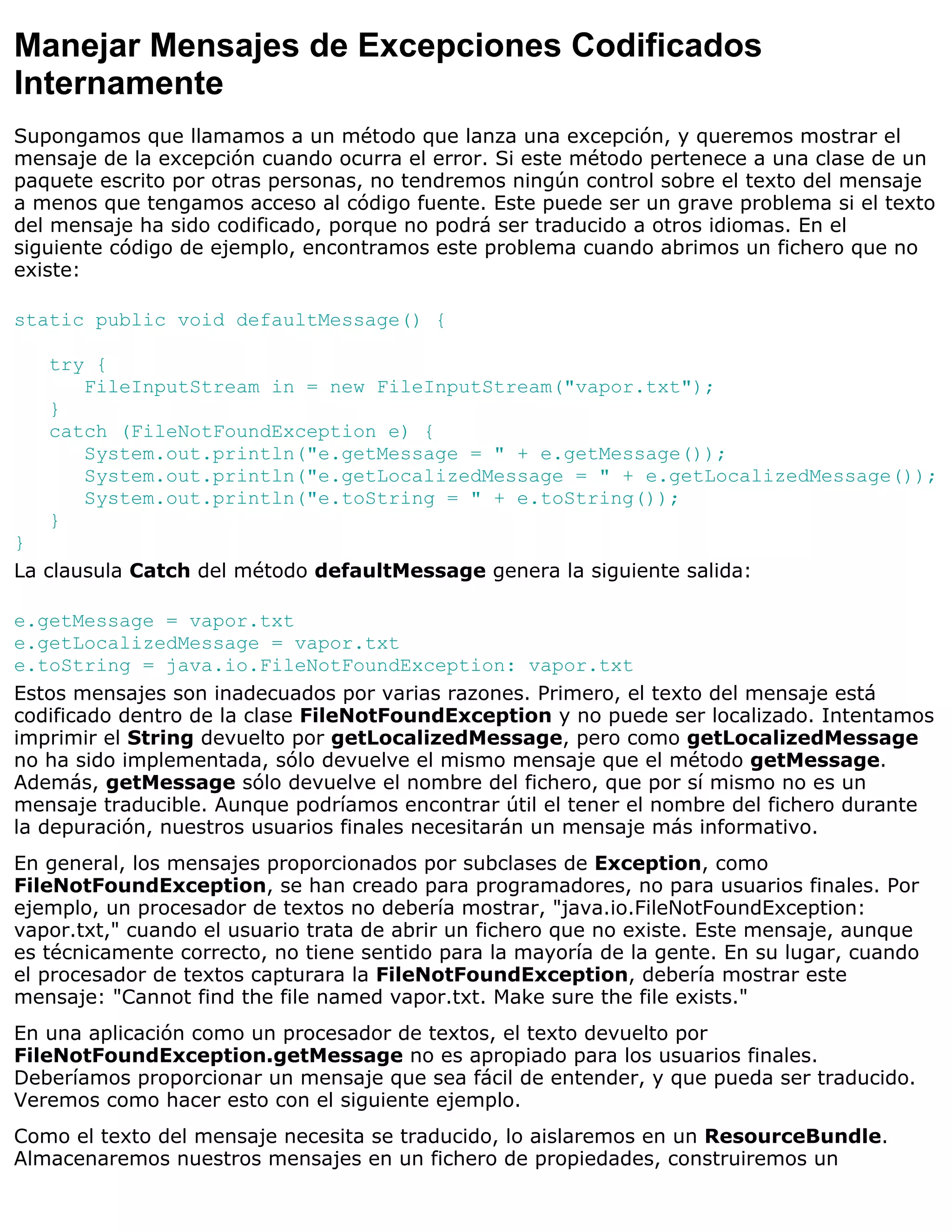 Manejar Mensajes de Excepciones Codificados
Internamente
Supongamos que llamamos a un método que lanza una excepción, y queremos mostrar el
mensaje de la excepción cuando ocurra el error. Si este método pertenece a una clase de un
paquete escrito por otras personas, no tendremos ningún control sobre el texto del mensaje
a menos que tengamos acceso al código fuente. Este puede ser un grave problema si el texto
del mensaje ha sido codificado, porque no podrá ser traducido a otros idiomas. En el
siguiente código de ejemplo, encontramos este problema cuando abrimos un fichero que no
existe:

static public void defaultMessage() {

   try {
      FileInputStream in = new FileInputStream("vapor.txt");
   }
   catch (FileNotFoundException e) {
      System.out.println("e.getMessage = " + e.getMessage());
      System.out.println("e.getLocalizedMessage = " + e.getLocalizedMessage());
      System.out.println("e.toString = " + e.toString());
   }
}
La clausula Catch del método defaultMessage genera la siguiente salida:

e.getMessage = vapor.txt
e.getLocalizedMessage = vapor.txt
e.toString = java.io.FileNotFoundException: vapor.txt
Estos mensajes son inadecuados por varias razones. Primero, el texto del mensaje está
codificado dentro de la clase FileNotFoundException y no puede ser localizado. Intentamos
imprimir el String devuelto por getLocalizedMessage, pero como getLocalizedMessage
no ha sido implementada, sólo devuelve el mismo mensaje que el método getMessage.
Además, getMessage sólo devuelve el nombre del fichero, que por sí mismo no es un
mensaje traducible. Aunque podríamos encontrar útil el tener el nombre del fichero durante
la depuración, nuestros usuarios finales necesitarán un mensaje más informativo.
En general, los mensajes proporcionados por subclases de Exception, como
FileNotFoundException, se han creado para programadores, no para usuarios finales. Por
ejemplo, un procesador de textos no debería mostrar, "java.io.FileNotFoundException:
vapor.txt," cuando el usuario trata de abrir un fichero que no existe. Este mensaje, aunque
es técnicamente correcto, no tiene sentido para la mayoría de la gente. En su lugar, cuando
el procesador de textos capturara la FileNotFoundException, debería mostrar este
mensaje: "Cannot find the file named vapor.txt. Make sure the file exists."
En una aplicación como un procesador de textos, el texto devuelto por
FileNotFoundException.getMessage no es apropiado para los usuarios finales.
Deberíamos proporcionar un mensaje que sea fácil de entender, y que pueda ser traducido.
Veremos como hacer esto con el siguiente ejemplo.
Como el texto del mensaje necesita se traducido, lo aislaremos en un ResourceBundle.
Almacenaremos nuestros mensajes en un fichero de propiedades, construiremos un
 