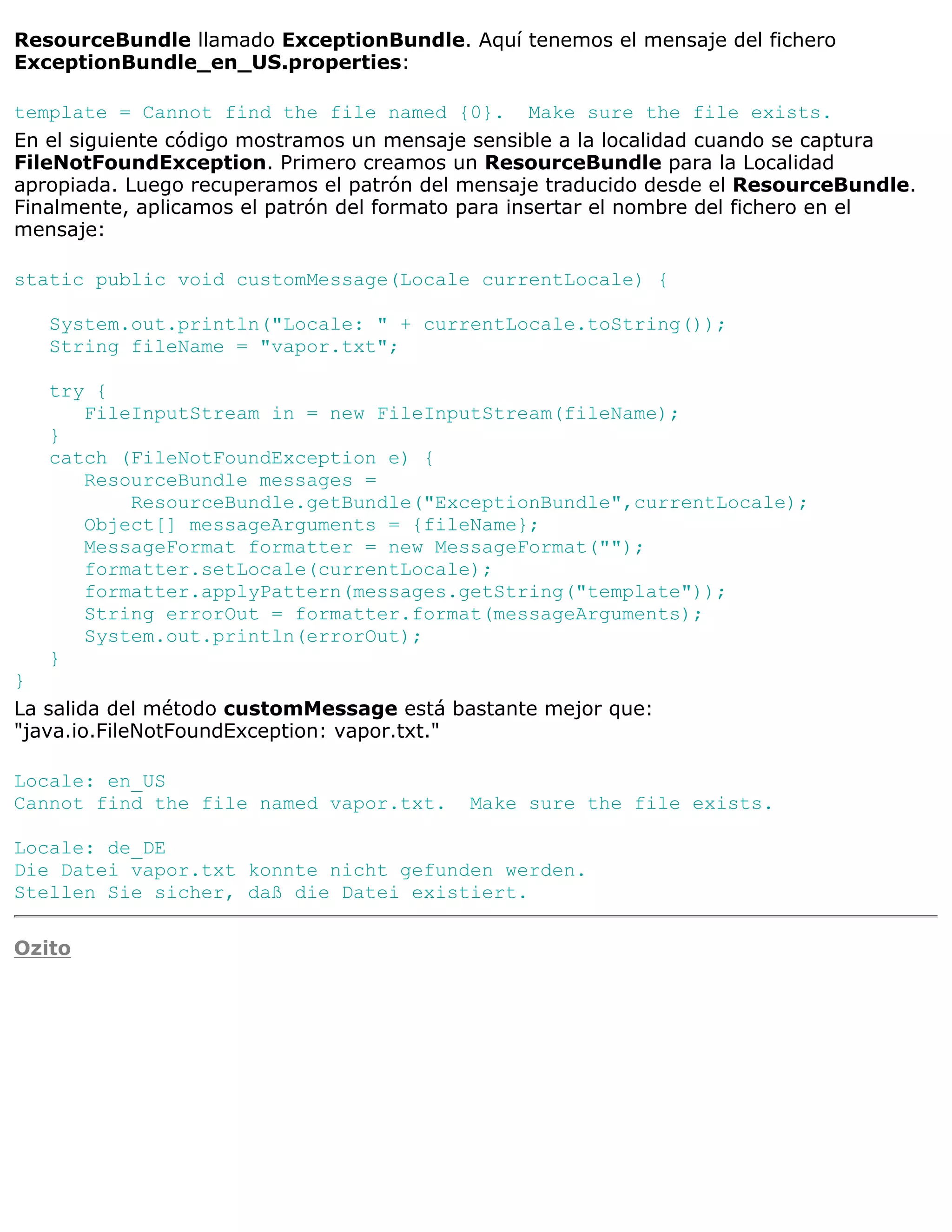 ResourceBundle llamado ExceptionBundle. Aquí tenemos el mensaje del fichero
ExceptionBundle_en_US.properties:

template = Cannot find the file named {0}. Make sure the file exists.
En el siguiente código mostramos un mensaje sensible a la localidad cuando se captura
FileNotFoundException. Primero creamos un ResourceBundle para la Localidad
apropiada. Luego recuperamos el patrón del mensaje traducido desde el ResourceBundle.
Finalmente, aplicamos el patrón del formato para insertar el nombre del fichero en el
mensaje:

static public void customMessage(Locale currentLocale) {

   System.out.println("Locale: " + currentLocale.toString());
   String fileName = "vapor.txt";

   try {
      FileInputStream in = new FileInputStream(fileName);
   }
   catch (FileNotFoundException e) {
      ResourceBundle messages =
          ResourceBundle.getBundle("ExceptionBundle",currentLocale);
      Object[] messageArguments = {fileName};
      MessageFormat formatter = new MessageFormat("");
      formatter.setLocale(currentLocale);
      formatter.applyPattern(messages.getString("template"));
      String errorOut = formatter.format(messageArguments);
      System.out.println(errorOut);
   }
}
La salida del método customMessage está bastante mejor que:
"java.io.FileNotFoundException: vapor.txt."

Locale: en_US
Cannot find the file named vapor.txt.     Make sure the file exists.

Locale: de_DE
Die Datei vapor.txt konnte nicht gefunden werden.
Stellen Sie sicher, daß die Datei existiert.

Ozito
 