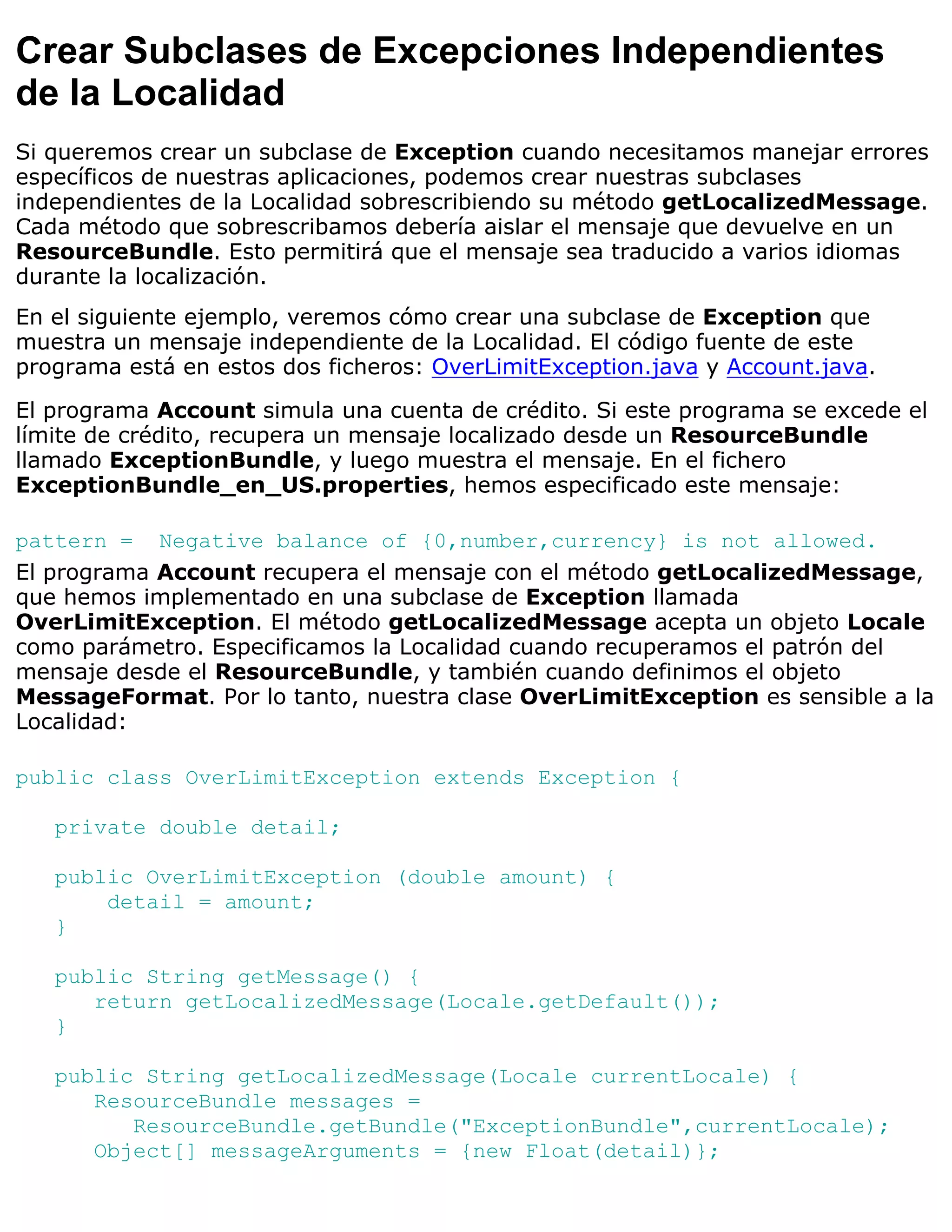 Crear Subclases de Excepciones Independientes
de la Localidad
Si queremos crear un subclase de Exception cuando necesitamos manejar errores
específicos de nuestras aplicaciones, podemos crear nuestras subclases
independientes de la Localidad sobrescribiendo su método getLocalizedMessage.
Cada método que sobrescribamos debería aislar el mensaje que devuelve en un
ResourceBundle. Esto permitirá que el mensaje sea traducido a varios idiomas
durante la localización.
En el siguiente ejemplo, veremos cómo crear una subclase de Exception que
muestra un mensaje independiente de la Localidad. El código fuente de este
programa está en estos dos ficheros: OverLimitException.java y Account.java.

El programa Account simula una cuenta de crédito. Si este programa se excede el
límite de crédito, recupera un mensaje localizado desde un ResourceBundle
llamado ExceptionBundle, y luego muestra el mensaje. En el fichero
ExceptionBundle_en_US.properties, hemos especificado este mensaje:

pattern = Negative balance of {0,number,currency} is not allowed.
El programa Account recupera el mensaje con el método getLocalizedMessage,
que hemos implementado en una subclase de Exception llamada
OverLimitException. El método getLocalizedMessage acepta un objeto Locale
como parámetro. Especificamos la Localidad cuando recuperamos el patrón del
mensaje desde el ResourceBundle, y también cuando definimos el objeto
MessageFormat. Por lo tanto, nuestra clase OverLimitException es sensible a la
Localidad:

public class OverLimitException extends Exception {

   private double detail;

   public OverLimitException (double amount) {
       detail = amount;
   }

   public String getMessage() {
      return getLocalizedMessage(Locale.getDefault());
   }

   public String getLocalizedMessage(Locale currentLocale) {
      ResourceBundle messages =
         ResourceBundle.getBundle("ExceptionBundle",currentLocale);
      Object[] messageArguments = {new Float(detail)};
 