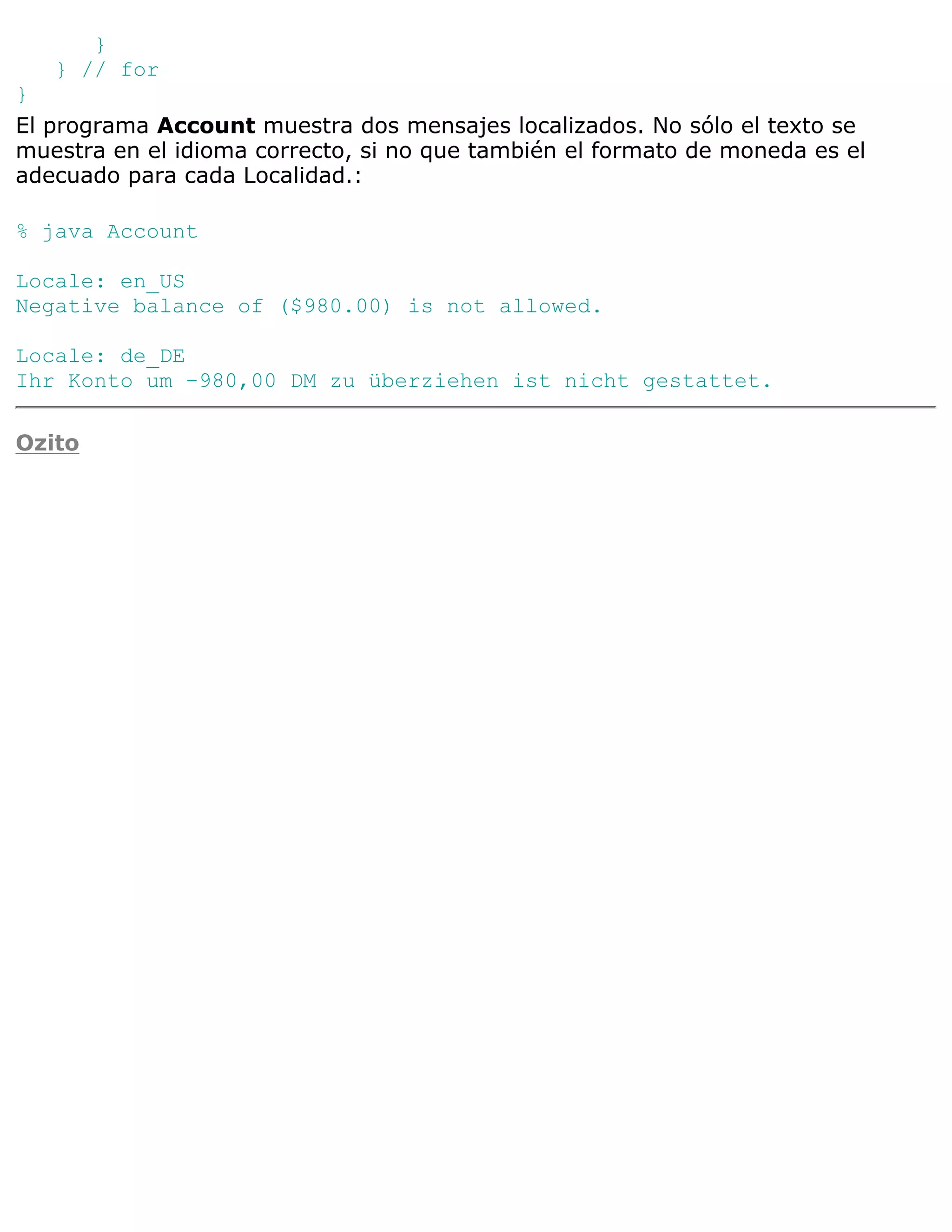}
   } // for
}
El programa Account muestra dos mensajes localizados. No sólo el texto se
muestra en el idioma correcto, si no que también el formato de moneda es el
adecuado para cada Localidad.:

% java Account

Locale: en_US
Negative balance of ($980.00) is not allowed.

Locale: de_DE
Ihr Konto um -980,00 DM zu überziehen ist nicht gestattet.

Ozito
 