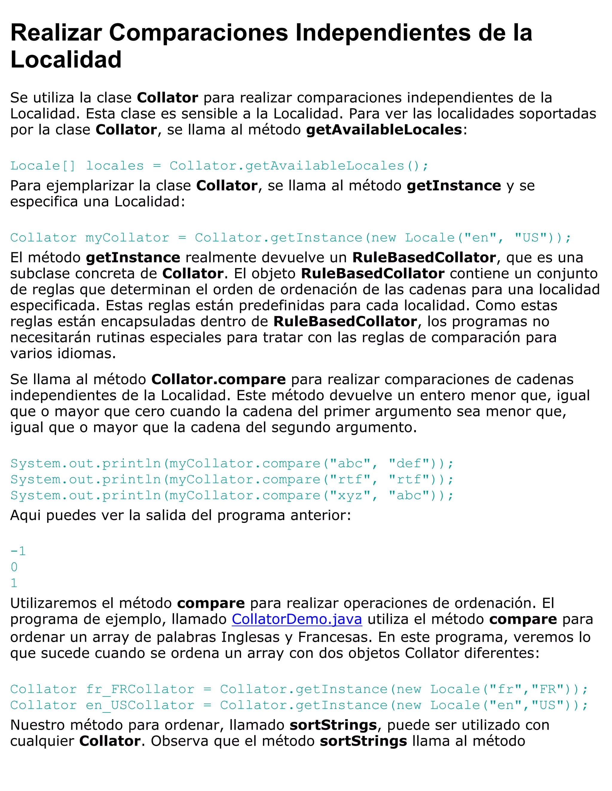 Realizar Comparaciones Independientes de la
Localidad
Se utiliza la clase Collator para realizar comparaciones independientes de la
Localidad. Esta clase es sensible a la Localidad. Para ver las localidades soportadas
por la clase Collator, se llama al método getAvailableLocales:

Locale[] locales = Collator.getAvailableLocales();
Para ejemplarizar la clase Collator, se llama al método getInstance y se
especifica una Localidad:

Collator myCollator = Collator.getInstance(new Locale("en", "US"));
El método getInstance realmente devuelve un RuleBasedCollator, que es una
subclase concreta de Collator. El objeto RuleBasedCollator contiene un conjunto
de reglas que determinan el orden de ordenación de las cadenas para una localidad
especificada. Estas reglas están predefinidas para cada localidad. Como estas
reglas están encapsuladas dentro de RuleBasedCollator, los programas no
necesitarán rutinas especiales para tratar con las reglas de comparación para
varios idiomas.
Se llama al método Collator.compare para realizar comparaciones de cadenas
independientes de la Localidad. Este método devuelve un entero menor que, igual
que o mayor que cero cuando la cadena del primer argumento sea menor que,
igual que o mayor que la cadena del segundo argumento.

System.out.println(myCollator.compare("abc", "def"));
System.out.println(myCollator.compare("rtf", "rtf"));
System.out.println(myCollator.compare("xyz", "abc"));
Aqui puedes ver la salida del programa anterior:

-1
0
1
Utilizaremos el método compare para realizar operaciones de ordenación. El
programa de ejemplo, llamado CollatorDemo.java utiliza el método compare para
ordenar un array de palabras Inglesas y Francesas. En este programa, veremos lo
que sucede cuando se ordena un array con dos objetos Collator diferentes:

Collator fr_FRCollator = Collator.getInstance(new Locale("fr","FR"));
Collator en_USCollator = Collator.getInstance(new Locale("en","US"));
Nuestro método para ordenar, llamado sortStrings, puede ser utilizado con
cualquier Collator. Observa que el método sortStrings llama al método
 