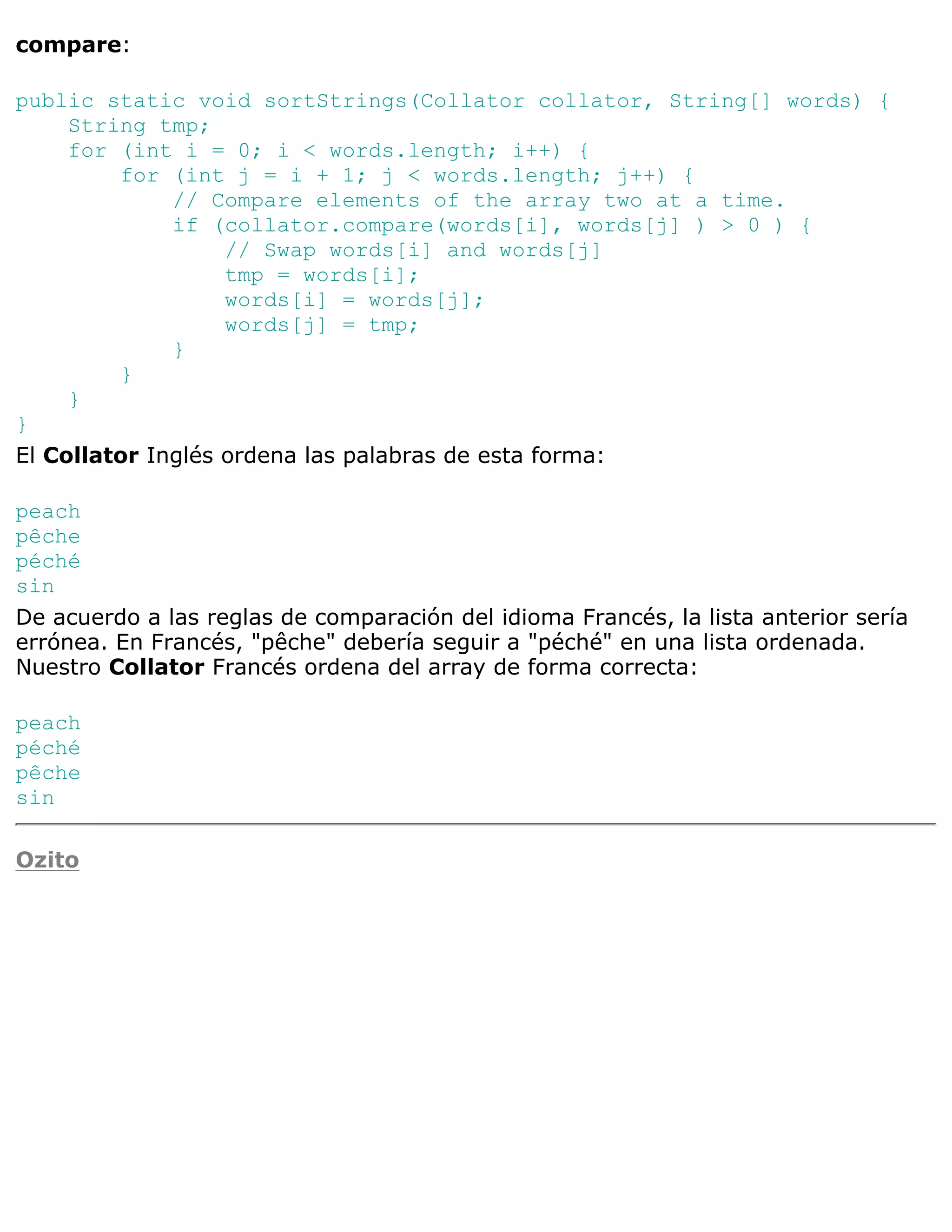 compare:

public static void sortStrings(Collator collator, String[] words) {
     String tmp;
     for (int i = 0; i < words.length; i++) {
         for (int j = i + 1; j < words.length; j++) {
              // Compare elements of the array two at a time.
              if (collator.compare(words[i], words[j] ) > 0 ) {
                   // Swap words[i] and words[j]
                   tmp = words[i];
                   words[i] = words[j];
                   words[j] = tmp;
              }
         }
     }
}
El Collator Inglés ordena las palabras de esta forma:

peach
pêche
péché
sin
De acuerdo a las reglas de comparación del idioma Francés, la lista anterior sería
errónea. En Francés, "pêche" debería seguir a "péché" en una lista ordenada.
Nuestro Collator Francés ordena del array de forma correcta:

peach
péché
pêche
sin

Ozito
 