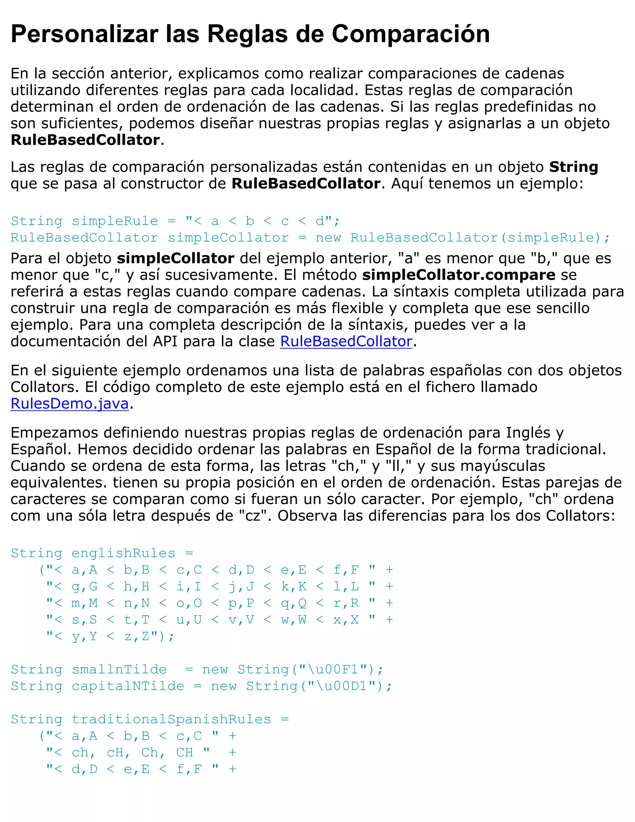 Personalizar las Reglas de Comparación
En la sección anterior, explicamos como realizar comparaciones de cadenas
utilizando diferentes reglas para cada localidad. Estas reglas de comparación
determinan el orden de ordenación de las cadenas. Si las reglas predefinidas no
son suficientes, podemos diseñar nuestras propias reglas y asignarlas a un objeto
RuleBasedCollator.
Las reglas de comparación personalizadas están contenidas en un objeto String
que se pasa al constructor de RuleBasedCollator. Aquí tenemos un ejemplo:

String simpleRule = "< a < b < c < d";
RuleBasedCollator simpleCollator = new RuleBasedCollator(simpleRule);
Para el objeto simpleCollator del ejemplo anterior, "a" es menor que "b," que es
menor que "c," y así sucesivamente. El método simpleCollator.compare se
referirá a estas reglas cuando compare cadenas. La síntaxis completa utilizada para
construir una regla de comparación es más flexible y completa que ese sencillo
ejemplo. Para una completa descripción de la síntaxis, puedes ver a la
documentación del API para la clase RuleBasedCollator.

En el siguiente ejemplo ordenamos una lista de palabras españolas con dos objetos
Collators. El código completo de este ejemplo está en el fichero llamado
RulesDemo.java.

Empezamos definiendo nuestras propias reglas de ordenación para Inglés y
Español. Hemos decidido ordenar las palabras en Español de la forma tradicional.
Cuando se ordena de esta forma, las letras "ch," y "ll," y sus mayúsculas
equivalentes. tienen su propia posición en el orden de ordenación. Estas parejas de
caracteres se comparan como si fueran un sólo caracter. Por ejemplo, "ch" ordena
com una sóla letra después de "cz". Observa las diferencias para los dos Collators:

String   englishRules =
   ("<   a,A < b,B < c,C   <   d,D   <   e,E   <   f,F   "   +
    "<   g,G < h,H < i,I   <   j,J   <   k,K   <   l,L   "   +
    "<   m,M < n,N < o,O   <   p,P   <   q,Q   <   r,R   "   +
    "<   s,S < t,T < u,U   <   v,V   <   w,W   <   x,X   "   +
    "<   y,Y < z,Z");

String smallnTilde = new String("u00F1");
String capitalNTilde = new String("u00D1");

String   traditionalSpanishRules =
   ("<   a,A < b,B < c,C " +
    "<   ch, cH, Ch, CH " +
    "<   d,D < e,E < f,F " +
 