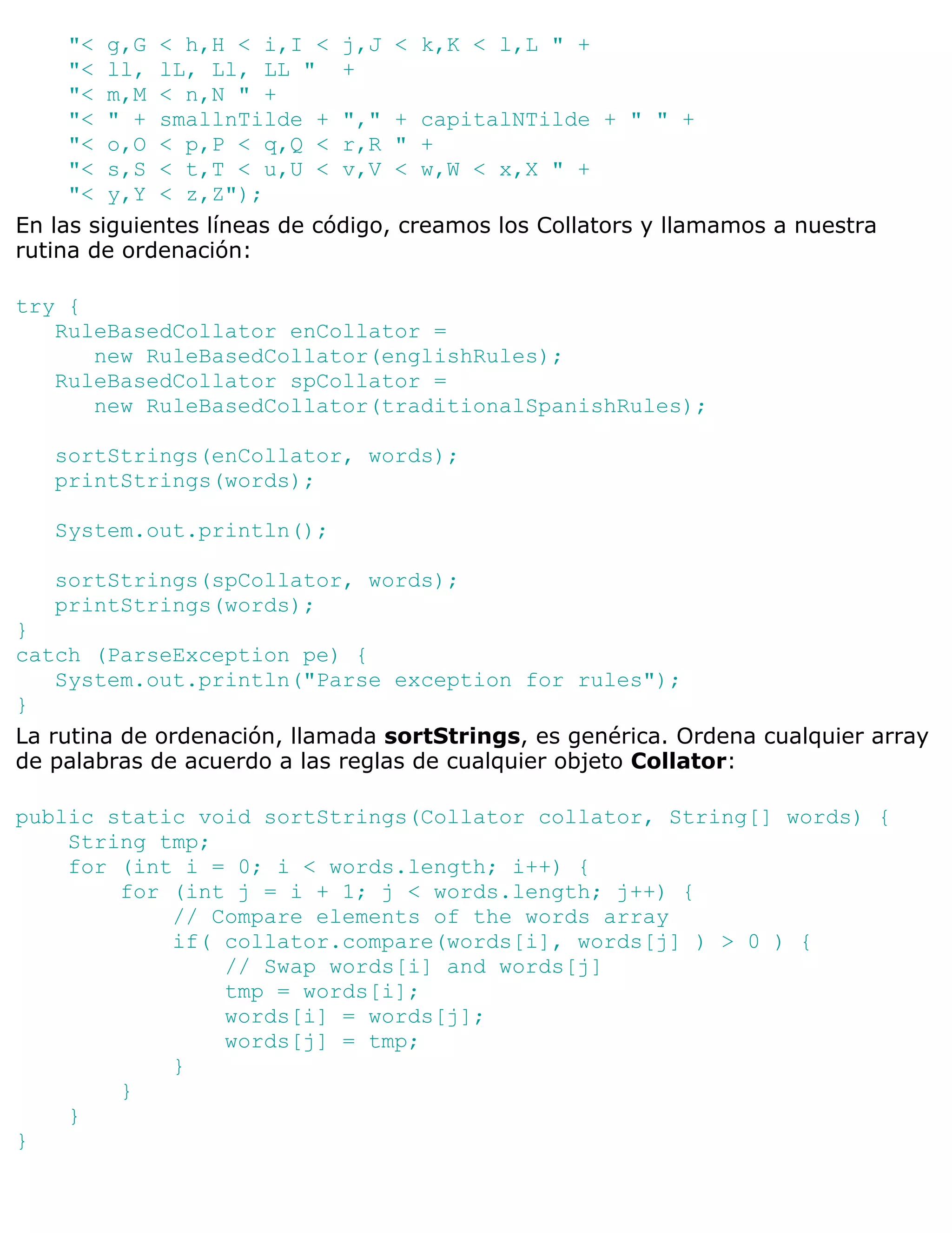 "< g,G < h,H < i,I < j,J < k,K < l,L " +
     "< ll, lL, Ll, LL " +
     "< m,M < n,N " +
     "< " + smallnTilde + "," + capitalNTilde + " " +
     "< o,O < p,P < q,Q < r,R " +
     "< s,S < t,T < u,U < v,V < w,W < x,X " +
     "< y,Y < z,Z");
En las siguientes líneas de código, creamos los Collators y llamamos a nuestra
rutina de ordenación:

try {
   RuleBasedCollator enCollator =
      new RuleBasedCollator(englishRules);
   RuleBasedCollator spCollator =
      new RuleBasedCollator(traditionalSpanishRules);

   sortStrings(enCollator, words);
   printStrings(words);

   System.out.println();

   sortStrings(spCollator, words);
   printStrings(words);
}
catch (ParseException pe) {
    System.out.println("Parse exception for rules");
}
La rutina de ordenación, llamada sortStrings, es genérica. Ordena cualquier array
de palabras de acuerdo a las reglas de cualquier objeto Collator:

public static void sortStrings(Collator collator, String[] words) {
    String tmp;
    for (int i = 0; i < words.length; i++) {
        for (int j = i + 1; j < words.length; j++) {
            // Compare elements of the words array
            if( collator.compare(words[i], words[j] ) > 0 ) {
                // Swap words[i] and words[j]
                tmp = words[i];
                words[i] = words[j];
                words[j] = tmp;
            }
        }
    }
}
 
