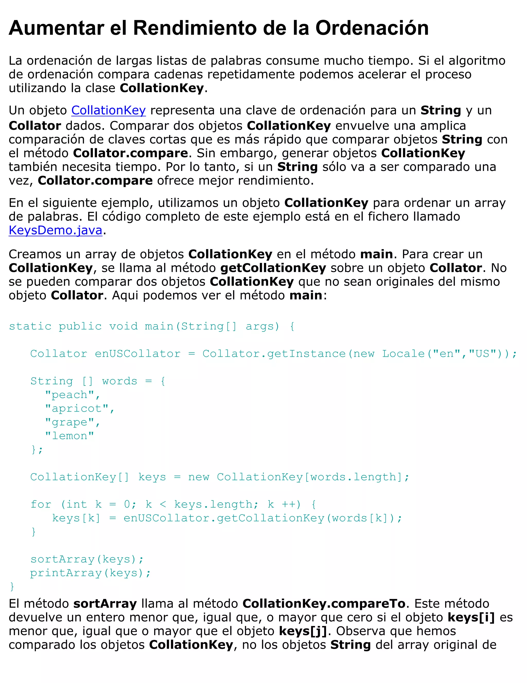 Aumentar el Rendimiento de la Ordenación
La ordenación de largas listas de palabras consume mucho tiempo. Si el algoritmo
de ordenación compara cadenas repetidamente podemos acelerar el proceso
utilizando la clase CollationKey.
Un objeto CollationKey representa una clave de ordenación para un String y un
Collator dados. Comparar dos objetos CollationKey envuelve una amplica
comparación de claves cortas que es más rápido que comparar objetos String con
el método Collator.compare. Sin embargo, generar objetos CollationKey
también necesita tiempo. Por lo tanto, si un String sólo va a ser comparado una
vez, Collator.compare ofrece mejor rendimiento.
En el siguiente ejemplo, utilizamos un objeto CollationKey para ordenar un array
de palabras. El código completo de este ejemplo está en el fichero llamado
KeysDemo.java.

Creamos un array de objetos CollationKey en el método main. Para crear un
CollationKey, se llama al método getCollationKey sobre un objeto Collator. No
se pueden comparar dos objetos CollationKey que no sean originales del mismo
objeto Collator. Aqui podemos ver el método main:

static public void main(String[] args) {

   Collator enUSCollator = Collator.getInstance(new Locale("en","US"));

   String [] words = {
      "peach",
      "apricot",
      "grape",
      "lemon"
   };

   CollationKey[] keys = new CollationKey[words.length];

   for (int k = 0; k < keys.length; k ++) {
      keys[k] = enUSCollator.getCollationKey(words[k]);
   }

   sortArray(keys);
   printArray(keys);
}
El método sortArray llama al método CollationKey.compareTo. Este método
devuelve un entero menor que, igual que, o mayor que cero si el objeto keys[i] es
menor que, igual que o mayor que el objeto keys[j]. Observa que hemos
comparado los objetos CollationKey, no los objetos String del array original de
 