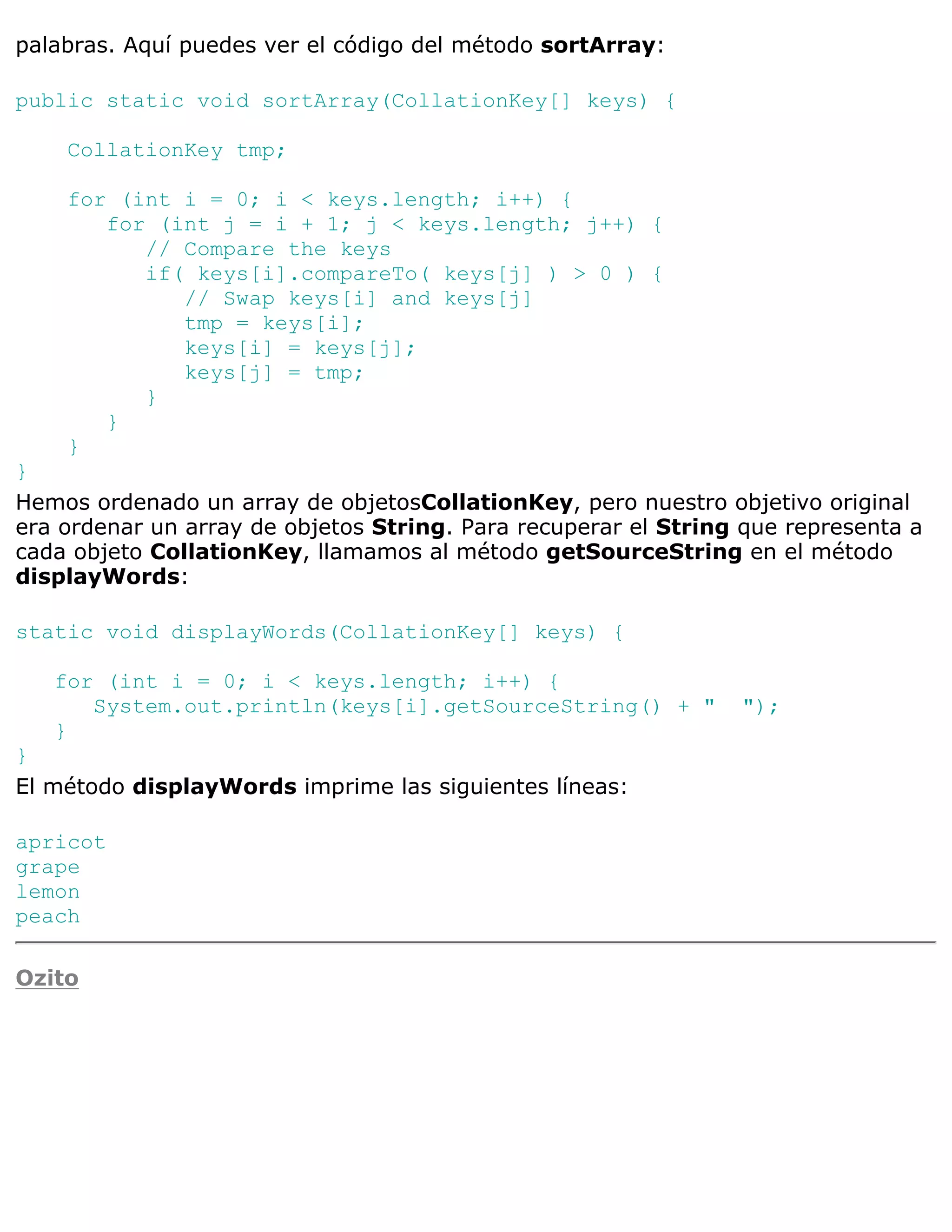 palabras. Aquí puedes ver el código del método sortArray:

public static void sortArray(CollationKey[] keys) {

    CollationKey tmp;

    for (int i = 0; i < keys.length; i++) {
       for (int j = i + 1; j < keys.length; j++) {
          // Compare the keys
          if( keys[i].compareTo( keys[j] ) > 0 ) {
             // Swap keys[i] and keys[j]
             tmp = keys[i];
             keys[i] = keys[j];
             keys[j] = tmp;
          }
       }
    }
}
Hemos ordenado un array de objetosCollationKey, pero nuestro objetivo original
era ordenar un array de objetos String. Para recuperar el String que representa a
cada objeto CollationKey, llamamos al método getSourceString en el método
displayWords:

static void displayWords(CollationKey[] keys) {

   for (int i = 0; i < keys.length; i++) {
      System.out.println(keys[i].getSourceString() + "          ");
   }
}
El método displayWords imprime las siguientes líneas:

apricot
grape
lemon
peach

Ozito
 