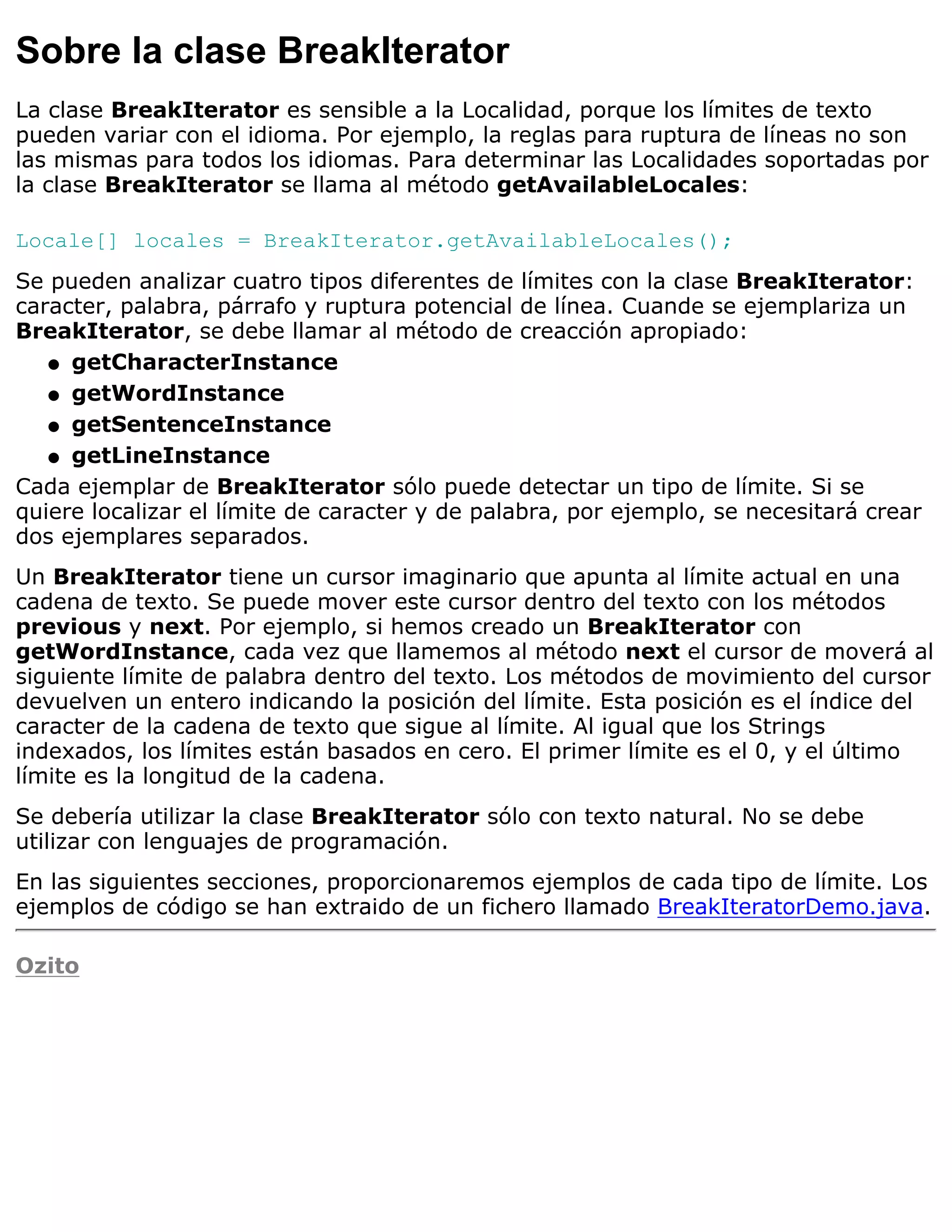 Sobre la clase BreakIterator
La clase BreakIterator es sensible a la Localidad, porque los límites de texto
pueden variar con el idioma. Por ejemplo, la reglas para ruptura de líneas no son
las mismas para todos los idiomas. Para determinar las Localidades soportadas por
la clase BreakIterator se llama al método getAvailableLocales:

Locale[] locales = BreakIterator.getAvailableLocales();
Se pueden analizar cuatro tipos diferentes de límites con la clase BreakIterator:
caracter, palabra, párrafo y ruptura potencial de línea. Cuande se ejemplariza un
BreakIterator, se debe llamar al método de creacción apropiado:
   q getCharacterInstance

   q getWordInstance

   q getSentenceInstance

   q getLineInstance

Cada ejemplar de BreakIterator sólo puede detectar un tipo de límite. Si se
quiere localizar el límite de caracter y de palabra, por ejemplo, se necesitará crear
dos ejemplares separados.
Un BreakIterator tiene un cursor imaginario que apunta al límite actual en una
cadena de texto. Se puede mover este cursor dentro del texto con los métodos
previous y next. Por ejemplo, si hemos creado un BreakIterator con
getWordInstance, cada vez que llamemos al método next el cursor de moverá al
siguiente límite de palabra dentro del texto. Los métodos de movimiento del cursor
devuelven un entero indicando la posición del límite. Esta posición es el índice del
caracter de la cadena de texto que sigue al límite. Al igual que los Strings
indexados, los límites están basados en cero. El primer límite es el 0, y el último
límite es la longitud de la cadena.
Se debería utilizar la clase BreakIterator sólo con texto natural. No se debe
utilizar con lenguajes de programación.
En las siguientes secciones, proporcionaremos ejemplos de cada tipo de límite. Los
ejemplos de código se han extraido de un fichero llamado BreakIteratorDemo.java.

Ozito
 
