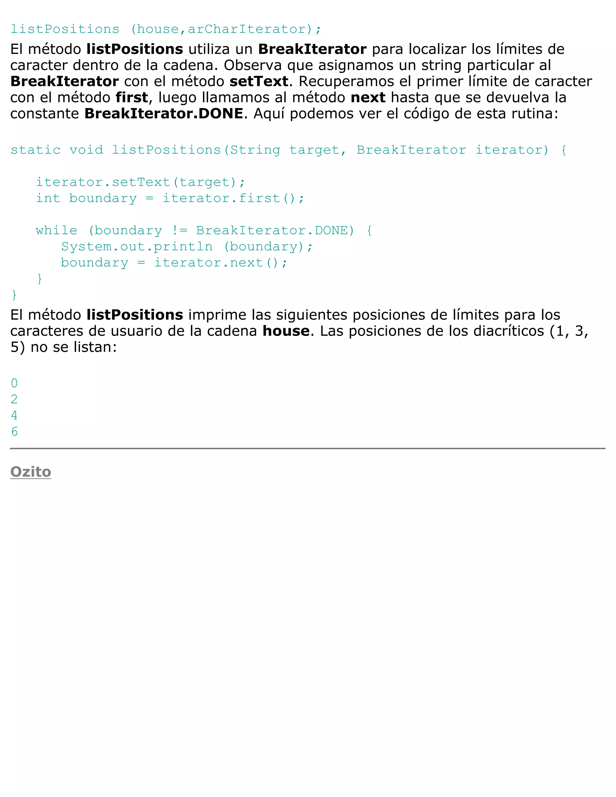 listPositions (house,arCharIterator);
El método listPositions utiliza un BreakIterator para localizar los límites de
caracter dentro de la cadena. Observa que asignamos un string particular al
BreakIterator con el método setText. Recuperamos el primer límite de caracter
con el método first, luego llamamos al método next hasta que se devuelva la
constante BreakIterator.DONE. Aquí podemos ver el código de esta rutina:

static void listPositions(String target, BreakIterator iterator) {

    iterator.setText(target);
    int boundary = iterator.first();

    while (boundary != BreakIterator.DONE) {
       System.out.println (boundary);
       boundary = iterator.next();
    }
}
El método listPositions imprime las siguientes posiciones de límites para los
caracteres de usuario de la cadena house. Las posiciones de los diacríticos (1, 3,
5) no se listan:

0
2
4
6

Ozito
 