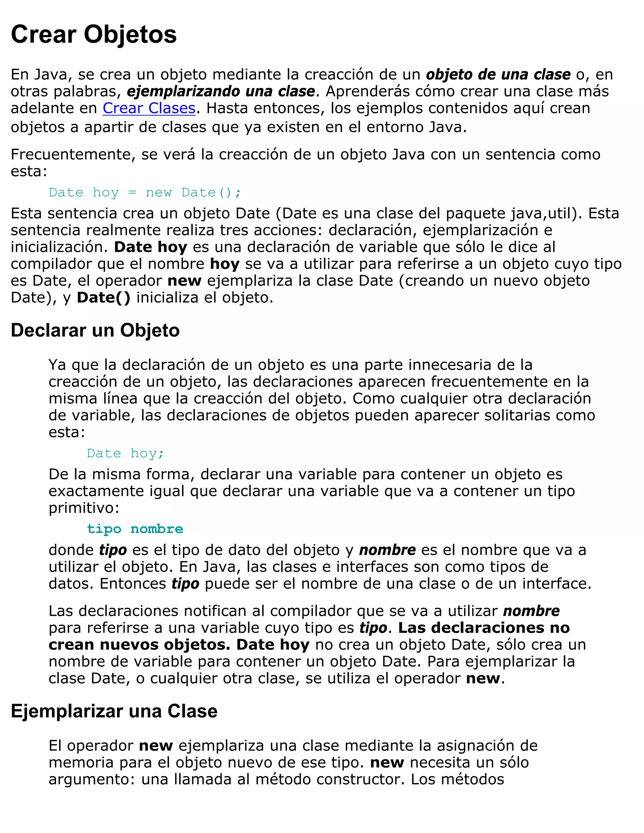 Crear Objetos
En Java, se crea un objeto mediante la creacción de un objeto de una clase o, en
otras palabras, ejemplarizando una clase. Aprenderás cómo crear una clase más
adelante en Crear Clases. Hasta entonces, los ejemplos contenidos aquí crean
objetos a apartir de clases que ya existen en el entorno Java.
Frecuentemente, se verá la creacción de un objeto Java con un sentencia como
esta:
      Date hoy = new Date();
Esta sentencia crea un objeto Date (Date es una clase del paquete java,util). Esta
sentencia realmente realiza tres acciones: declaración, ejemplarización e
inicialización. Date hoy es una declaración de variable que sólo le dice al
compilador que el nombre hoy se va a utilizar para referirse a un objeto cuyo tipo
es Date, el operador new ejemplariza la clase Date (creando un nuevo objeto
Date), y Date() inicializa el objeto.

Declarar un Objeto
     Ya que la declaración de un objeto es una parte innecesaria de la
     creacción de un objeto, las declaraciones aparecen frecuentemente en la
     misma línea que la creacción del objeto. Como cualquier otra declaración
     de variable, las declaraciones de objetos pueden aparecer solitarias como
     esta:
           Date hoy;
     De la misma forma, declarar una variable para contener un objeto es
     exactamente igual que declarar una variable que va a contener un tipo
     primitivo:
           tipo nombre
     donde tipo es el tipo de dato del objeto y nombre es el nombre que va a
     utilizar el objeto. En Java, las clases e interfaces son como tipos de
     datos. Entonces tipo puede ser el nombre de una clase o de un interface.
     Las declaraciones notifican al compilador que se va a utilizar nombre
     para referirse a una variable cuyo tipo es tipo. Las declaraciones no
     crean nuevos objetos. Date hoy no crea un objeto Date, sólo crea un
     nombre de variable para contener un objeto Date. Para ejemplarizar la
     clase Date, o cualquier otra clase, se utiliza el operador new.

Ejemplarizar una Clase
     El operador new ejemplariza una clase mediante la asignación de
     memoria para el objeto nuevo de ese tipo. new necesita un sólo
     argumento: una llamada al método constructor. Los métodos
 
