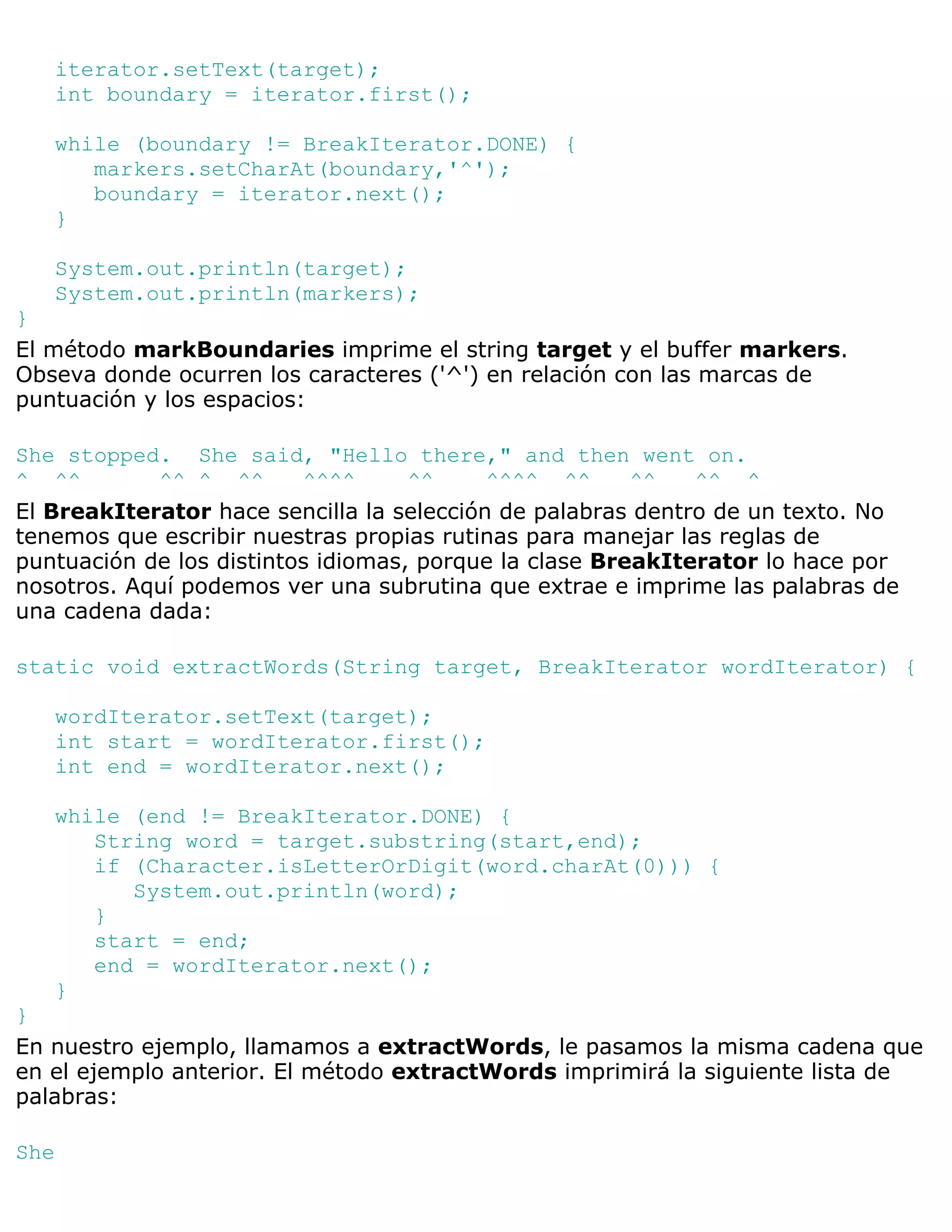 iterator.setText(target);
   int boundary = iterator.first();

   while (boundary != BreakIterator.DONE) {
      markers.setCharAt(boundary,'^');
      boundary = iterator.next();
   }

   System.out.println(target);
   System.out.println(markers);
}
El método markBoundaries imprime el string target y el buffer markers.
Obseva donde ocurren los caracteres ('^') en relación con las marcas de
puntuación y los espacios:

She stopped. She said, "Hello there," and then went on.
^ ^^        ^^ ^ ^^       ^^^^      ^^     ^^^^ ^^      ^^   ^^ ^
El BreakIterator hace sencilla la selección de palabras dentro de un texto. No
tenemos que escribir nuestras propias rutinas para manejar las reglas de
puntuación de los distintos idiomas, porque la clase BreakIterator lo hace por
nosotros. Aquí podemos ver una subrutina que extrae e imprime las palabras de
una cadena dada:

static void extractWords(String target, BreakIterator wordIterator) {

   wordIterator.setText(target);
   int start = wordIterator.first();
   int end = wordIterator.next();

   while (end != BreakIterator.DONE) {
      String word = target.substring(start,end);
      if (Character.isLetterOrDigit(word.charAt(0))) {
         System.out.println(word);
      }
      start = end;
      end = wordIterator.next();
   }
}
En nuestro ejemplo, llamamos a extractWords, le pasamos la misma cadena que
en el ejemplo anterior. El método extractWords imprimirá la siguiente lista de
palabras:

She
 