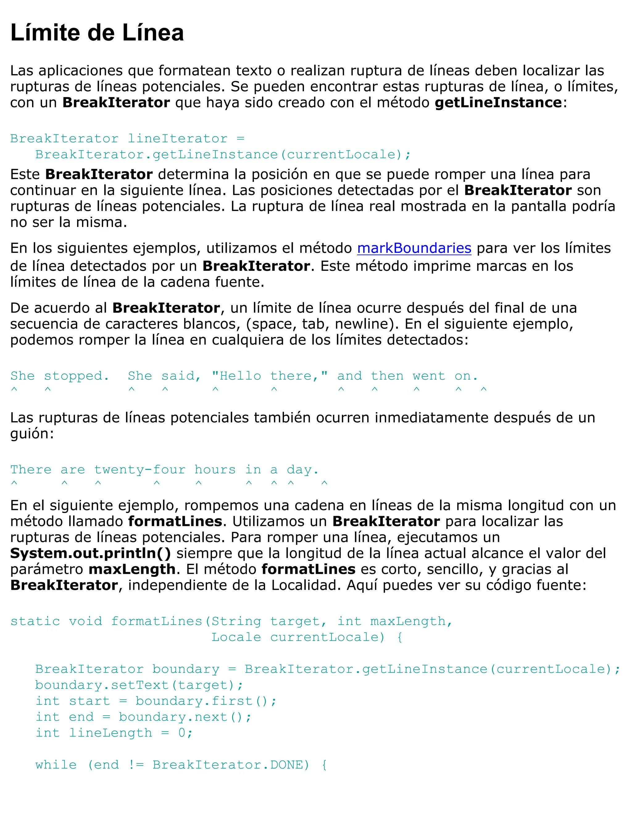 Límite de Línea
Las aplicaciones que formatean texto o realizan ruptura de líneas deben localizar las
rupturas de líneas potenciales. Se pueden encontrar estas rupturas de línea, o límites,
con un BreakIterator que haya sido creado con el método getLineInstance:

BreakIterator lineIterator =
   BreakIterator.getLineInstance(currentLocale);
Este BreakIterator determina la posición en que se puede romper una línea para
continuar en la siguiente línea. Las posiciones detectadas por el BreakIterator son
rupturas de líneas potenciales. La ruptura de línea real mostrada en la pantalla podría
no ser la misma.
En los siguientes ejemplos, utilizamos el método markBoundaries para ver los límites
de línea detectados por un BreakIterator. Este método imprime marcas en los
límites de línea de la cadena fuente.
De acuerdo al BreakIterator, un límite de línea ocurre después del final de una
secuencia de caracteres blancos, (space, tab, newline). En el siguiente ejemplo,
podemos romper la línea en cualquiera de los límites detectados:

She stopped.    She said, "Hello there," and then went on.
^   ^           ^   ^     ^      ^       ^   ^    ^    ^ ^
Las rupturas de líneas potenciales también ocurren inmediatamente después de un
guión:

There are twenty-four hours in a day.
^       ^   ^       ^      ^      ^ ^ ^    ^
En el siguiente ejemplo, rompemos una cadena en líneas de la misma longitud con un
método llamado formatLines. Utilizamos un BreakIterator para localizar las
rupturas de líneas potenciales. Para romper una línea, ejecutamos un
System.out.println() siempre que la longitud de la línea actual alcance el valor del
parámetro maxLength. El método formatLines es corto, sencillo, y gracias al
BreakIterator, independiente de la Localidad. Aquí puedes ver su código fuente:

static void formatLines(String target, int maxLength,
                        Locale currentLocale) {

   BreakIterator boundary = BreakIterator.getLineInstance(currentLocale);
   boundary.setText(target);
   int start = boundary.first();
   int end = boundary.next();
   int lineLength = 0;

   while (end != BreakIterator.DONE) {
 