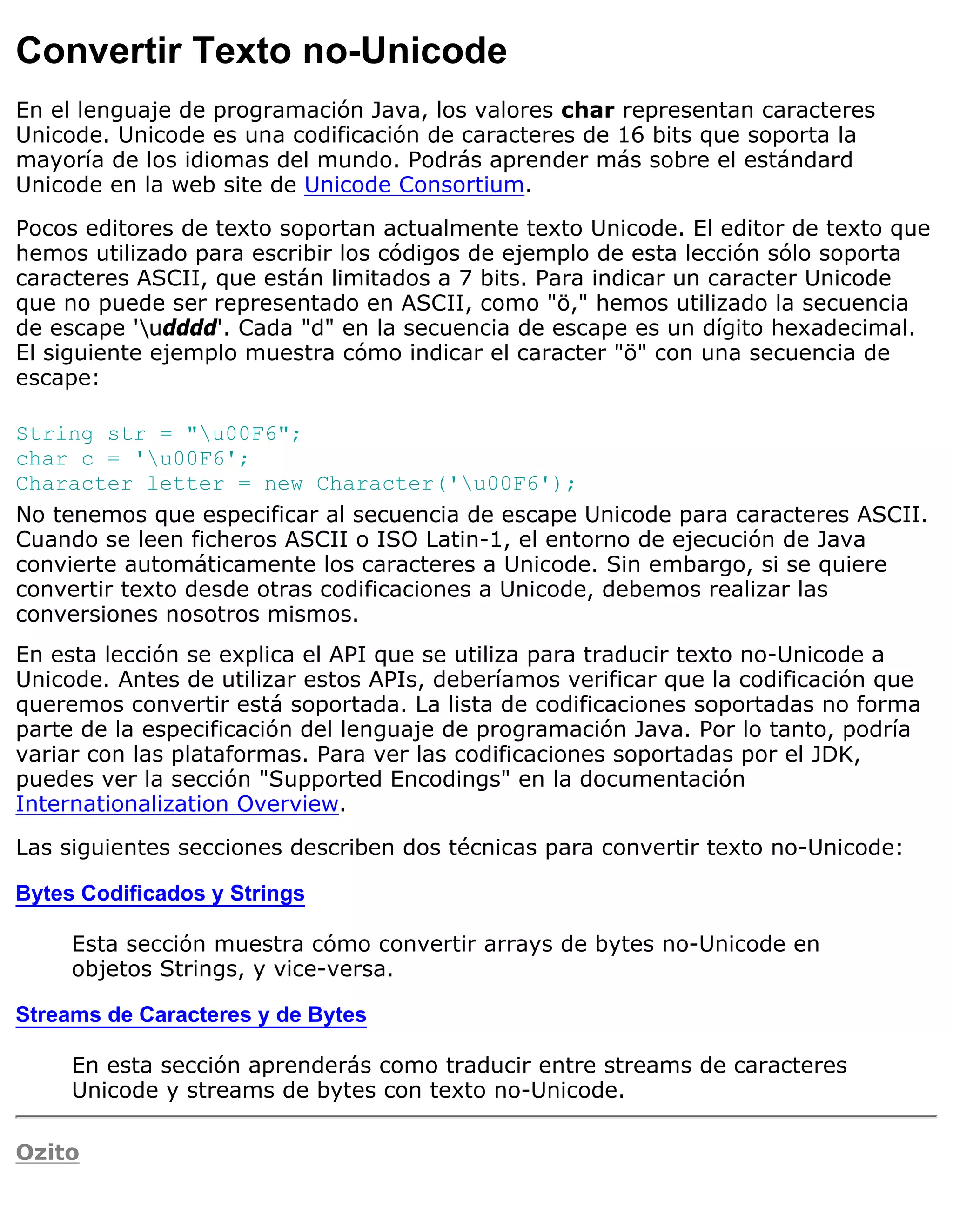 Convertir Texto no-Unicode
En el lenguaje de programación Java, los valores char representan caracteres
Unicode. Unicode es una codificación de caracteres de 16 bits que soporta la
mayoría de los idiomas del mundo. Podrás aprender más sobre el estándard
Unicode en la web site de Unicode Consortium.

Pocos editores de texto soportan actualmente texto Unicode. El editor de texto que
hemos utilizado para escribir los códigos de ejemplo de esta lección sólo soporta
caracteres ASCII, que están limitados a 7 bits. Para indicar un caracter Unicode
que no puede ser representado en ASCII, como "ö," hemos utilizado la secuencia
de escape 'udddd'. Cada "d" en la secuencia de escape es un dígito hexadecimal.
El siguiente ejemplo muestra cómo indicar el caracter "ö" con una secuencia de
escape:

String str = "u00F6";
char c = 'u00F6';
Character letter = new Character('u00F6');
No tenemos que especificar al secuencia de escape Unicode para caracteres ASCII.
Cuando se leen ficheros ASCII o ISO Latin-1, el entorno de ejecución de Java
convierte automáticamente los caracteres a Unicode. Sin embargo, si se quiere
convertir texto desde otras codificaciones a Unicode, debemos realizar las
conversiones nosotros mismos.
En esta lección se explica el API que se utiliza para traducir texto no-Unicode a
Unicode. Antes de utilizar estos APIs, deberíamos verificar que la codificación que
queremos convertir está soportada. La lista de codificaciones soportadas no forma
parte de la especificación del lenguaje de programación Java. Por lo tanto, podría
variar con las plataformas. Para ver las codificaciones soportadas por el JDK,
puedes ver la sección "Supported Encodings" en la documentación
Internationalization Overview.

Las siguientes secciones describen dos técnicas para convertir texto no-Unicode:

Bytes Codificados y Strings

     Esta sección muestra cómo convertir arrays de bytes no-Unicode en
     objetos Strings, y vice-versa.

Streams de Caracteres y de Bytes

     En esta sección aprenderás como traducir entre streams de caracteres
     Unicode y streams de bytes con texto no-Unicode.

Ozito
 