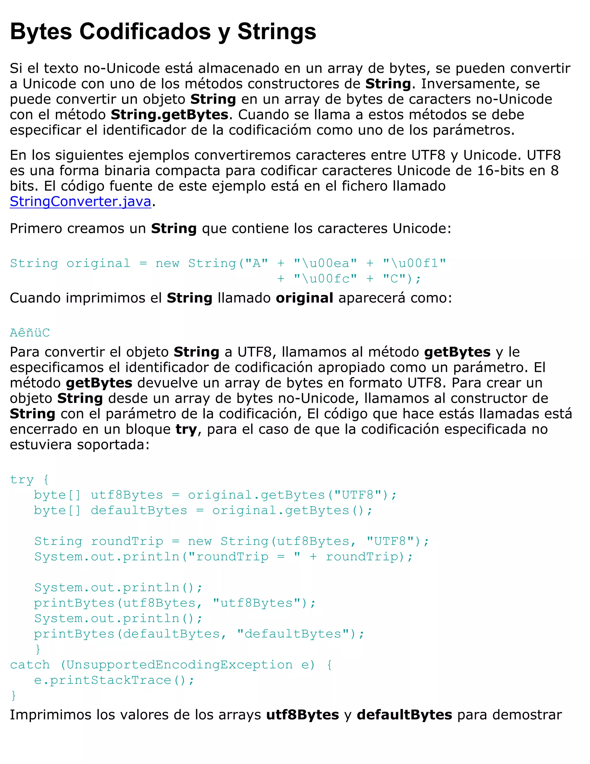 Bytes Codificados y Strings
Si el texto no-Unicode está almacenado en un array de bytes, se pueden convertir
a Unicode con uno de los métodos constructores de String. Inversamente, se
puede convertir un objeto String en un array de bytes de caracters no-Unicode
con el método String.getBytes. Cuando se llama a estos métodos se debe
especificar el identificador de la codificacióm como uno de los parámetros.
En los siguientes ejemplos convertiremos caracteres entre UTF8 y Unicode. UTF8
es una forma binaria compacta para codificar caracteres Unicode de 16-bits en 8
bits. El código fuente de este ejemplo está en el fichero llamado
StringConverter.java.

Primero creamos un String que contiene los caracteres Unicode:

String original = new String("A" + "u00ea" + "u00f1"
                                    + "u00fc" + "C");
Cuando imprimimos el String llamado original aparecerá como:

AêñüC
Para convertir el objeto String a UTF8, llamamos al método getBytes y le
especificamos el identificador de codificación apropiado como un parámetro. El
método getBytes devuelve un array de bytes en formato UTF8. Para crear un
objeto String desde un array de bytes no-Unicode, llamamos al constructor de
String con el parámetro de la codificación, El código que hace estás llamadas está
encerrado en un bloque try, para el caso de que la codificación especificada no
estuviera soportada:

try {
   byte[] utf8Bytes = original.getBytes("UTF8");
   byte[] defaultBytes = original.getBytes();

   String roundTrip = new String(utf8Bytes, "UTF8");
   System.out.println("roundTrip = " + roundTrip);

   System.out.println();
   printBytes(utf8Bytes, "utf8Bytes");
   System.out.println();
   printBytes(defaultBytes, "defaultBytes");
   }
catch (UnsupportedEncodingException e) {
   e.printStackTrace();
}
Imprimimos los valores de los arrays utf8Bytes y defaultBytes para demostrar
 