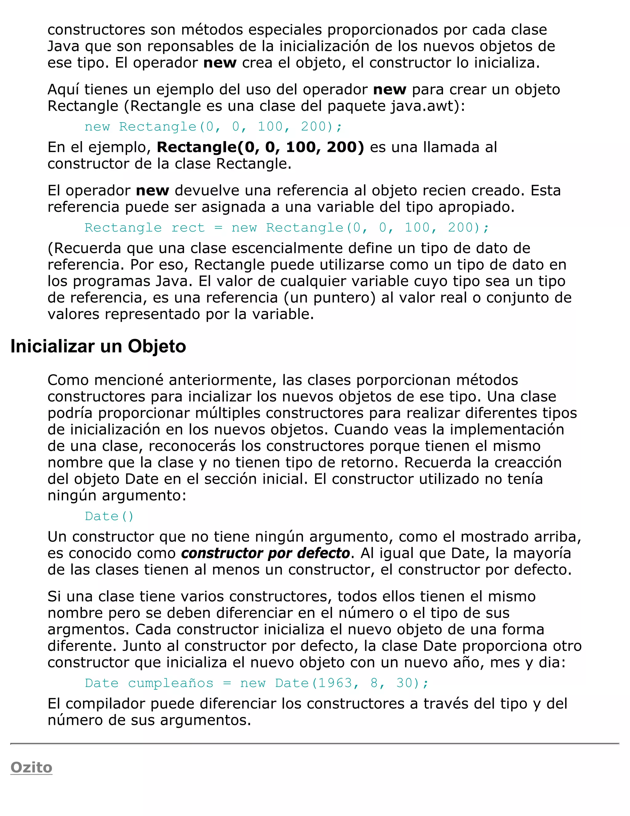 constructores son métodos especiales proporcionados por cada clase
    Java que son reponsables de la inicialización de los nuevos objetos de
    ese tipo. El operador new crea el objeto, el constructor lo inicializa.
    Aquí tienes un ejemplo del uso del operador new para crear un objeto
    Rectangle (Rectangle es una clase del paquete java.awt):
         new Rectangle(0, 0, 100, 200);
    En el ejemplo, Rectangle(0, 0, 100, 200) es una llamada al
    constructor de la clase Rectangle.
    El operador new devuelve una referencia al objeto recien creado. Esta
    referencia puede ser asignada a una variable del tipo apropiado.
         Rectangle rect = new Rectangle(0, 0, 100, 200);
    (Recuerda que una clase escencialmente define un tipo de dato de
    referencia. Por eso, Rectangle puede utilizarse como un tipo de dato en
    los programas Java. El valor de cualquier variable cuyo tipo sea un tipo
    de referencia, es una referencia (un puntero) al valor real o conjunto de
    valores representado por la variable.

Inicializar un Objeto
    Como mencioné anteriormente, las clases porporcionan métodos
    constructores para incializar los nuevos objetos de ese tipo. Una clase
    podría proporcionar múltiples constructores para realizar diferentes tipos
    de inicialización en los nuevos objetos. Cuando veas la implementación
    de una clase, reconocerás los constructores porque tienen el mismo
    nombre que la clase y no tienen tipo de retorno. Recuerda la creacción
    del objeto Date en el sección inicial. El constructor utilizado no tenía
    ningún argumento:
         Date()
    Un constructor que no tiene ningún argumento, como el mostrado arriba,
    es conocido como constructor por defecto. Al igual que Date, la mayoría
    de las clases tienen al menos un constructor, el constructor por defecto.
    Si una clase tiene varios constructores, todos ellos tienen el mismo
    nombre pero se deben diferenciar en el número o el tipo de sus
    argmentos. Cada constructor inicializa el nuevo objeto de una forma
    diferente. Junto al constructor por defecto, la clase Date proporciona otro
    constructor que inicializa el nuevo objeto con un nuevo año, mes y dia:
          Date cumpleaños = new Date(1963, 8, 30);
    El compilador puede diferenciar los constructores a través del tipo y del
    número de sus argumentos.


Ozito
 