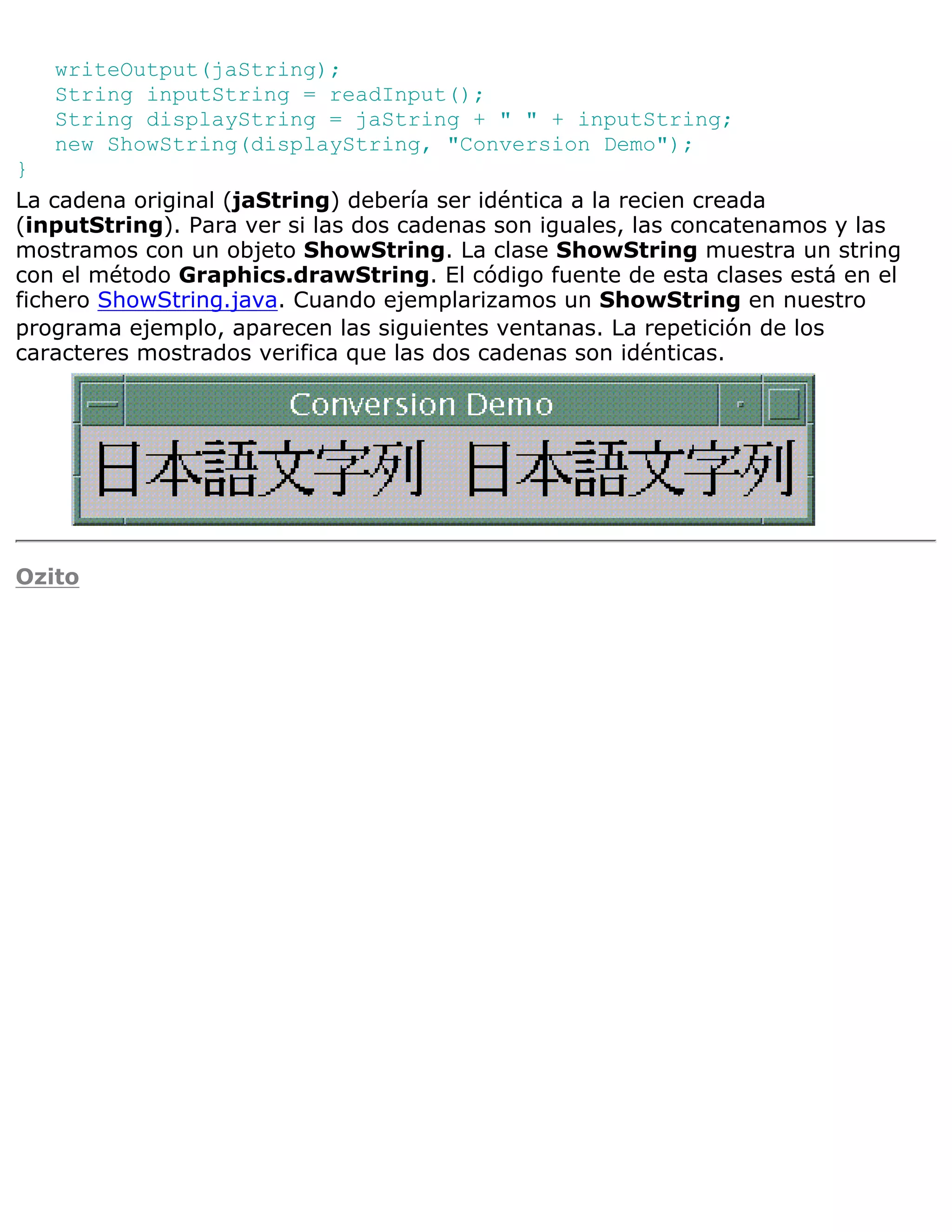 writeOutput(jaString);
   String inputString = readInput();
   String displayString = jaString + " " + inputString;
   new ShowString(displayString, "Conversion Demo");
}
La cadena original (jaString) debería ser idéntica a la recien creada
(inputString). Para ver si las dos cadenas son iguales, las concatenamos y las
mostramos con un objeto ShowString. La clase ShowString muestra un string
con el método Graphics.drawString. El código fuente de esta clases está en el
fichero ShowString.java. Cuando ejemplarizamos un ShowString en nuestro
programa ejemplo, aparecen las siguientes ventanas. La repetición de los
caracteres mostrados verifica que las dos cadenas son idénticas.




Ozito
 