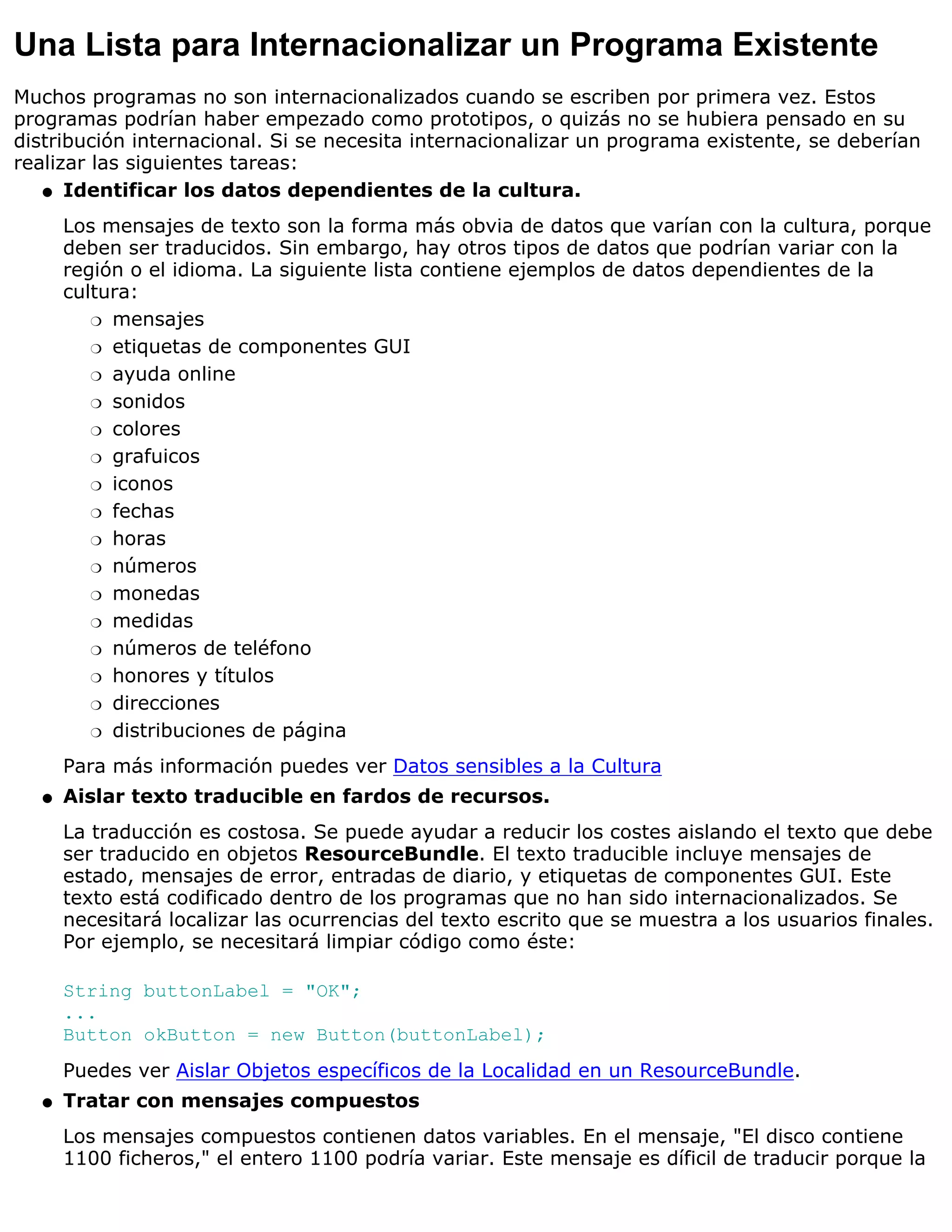 Una Lista para Internacionalizar un Programa Existente
Muchos programas no son internacionalizados cuando se escriben por primera vez. Estos
programas podrían haber empezado como prototipos, o quizás no se hubiera pensado en su
distribución internacional. Si se necesita internacionalizar un programa existente, se deberían
realizar las siguientes tareas:
   q Identificar los datos dependientes de la cultura.

      Los mensajes de texto son la forma más obvia de datos que varían con la cultura, porque
      deben ser traducidos. Sin embargo, hay otros tipos de datos que podrían variar con la
      región o el idioma. La siguiente lista contiene ejemplos de datos dependientes de la
      cultura:
         r mensajes

         r etiquetas de componentes GUI

         r ayuda online

         r sonidos

         r colores

         r grafuicos

         r iconos

         r fechas

         r horas

         r números

         r monedas

         r medidas

         r números de teléfono

         r honores y títulos

         r direcciones

         r distribuciones de página

      Para más información puedes ver Datos sensibles a la Cultura
  q   Aislar texto traducible en fardos de recursos.
      La traducción es costosa. Se puede ayudar a reducir los costes aislando el texto que debe
      ser traducido en objetos ResourceBundle. El texto traducible incluye mensajes de
      estado, mensajes de error, entradas de diario, y etiquetas de componentes GUI. Este
      texto está codificado dentro de los programas que no han sido internacionalizados. Se
      necesitará localizar las ocurrencias del texto escrito que se muestra a los usuarios finales.
      Por ejemplo, se necesitará limpiar código como éste:

      String buttonLabel = "OK";
      ...
      Button okButton = new Button(buttonLabel);
      Puedes ver Aislar Objetos específicos de la Localidad en un ResourceBundle.
  q   Tratar con mensajes compuestos
      Los mensajes compuestos contienen datos variables. En el mensaje, "El disco contiene
      1100 ficheros," el entero 1100 podría variar. Este mensaje es díficil de traducir porque la
 