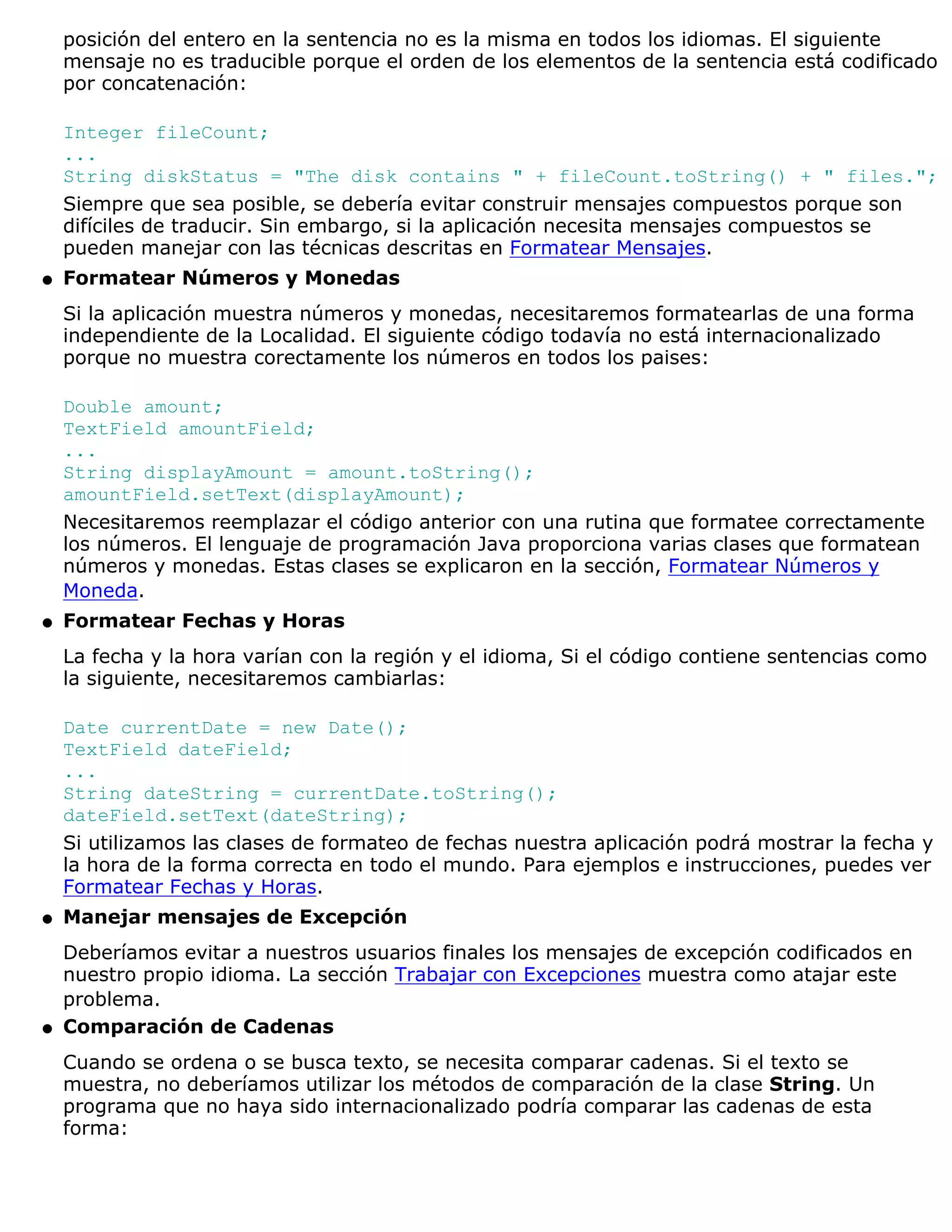 posición del entero en la sentencia no es la misma en todos los idiomas. El siguiente
    mensaje no es traducible porque el orden de los elementos de la sentencia está codificado
    por concatenación:

    Integer fileCount;
    ...
    String diskStatus = "The disk contains " + fileCount.toString() + " files.";
    Siempre que sea posible, se debería evitar construir mensajes compuestos porque son
    difíciles de traducir. Sin embargo, si la aplicación necesita mensajes compuestos se
    pueden manejar con las técnicas descritas en Formatear Mensajes.
q   Formatear Números y Monedas
    Si la aplicación muestra números y monedas, necesitaremos formatearlas de una forma
    independiente de la Localidad. El siguiente código todavía no está internacionalizado
    porque no muestra corectamente los números en todos los paises:

    Double amount;
    TextField amountField;
    ...
    String displayAmount = amount.toString();
    amountField.setText(displayAmount);
    Necesitaremos reemplazar el código anterior con una rutina que formatee correctamente
    los números. El lenguaje de programación Java proporciona varias clases que formatean
    números y monedas. Estas clases se explicaron en la sección, Formatear Números y
    Moneda.
q   Formatear Fechas y Horas
    La fecha y la hora varían con la región y el idioma, Si el código contiene sentencias como
    la siguiente, necesitaremos cambiarlas:

    Date currentDate = new Date();
    TextField dateField;
    ...
    String dateString = currentDate.toString();
    dateField.setText(dateString);
    Si utilizamos las clases de formateo de fechas nuestra aplicación podrá mostrar la fecha y
    la hora de la forma correcta en todo el mundo. Para ejemplos e instrucciones, puedes ver
    Formatear Fechas y Horas.
q   Manejar mensajes de Excepción
    Deberíamos evitar a nuestros usuarios finales los mensajes de excepción codificados en
    nuestro propio idioma. La sección Trabajar con Excepciones muestra como atajar este
    problema.
q   Comparación de Cadenas
    Cuando se ordena o se busca texto, se necesita comparar cadenas. Si el texto se
    muestra, no deberíamos utilizar los métodos de comparación de la clase String. Un
    programa que no haya sido internacionalizado podría comparar las cadenas de esta
    forma:
 