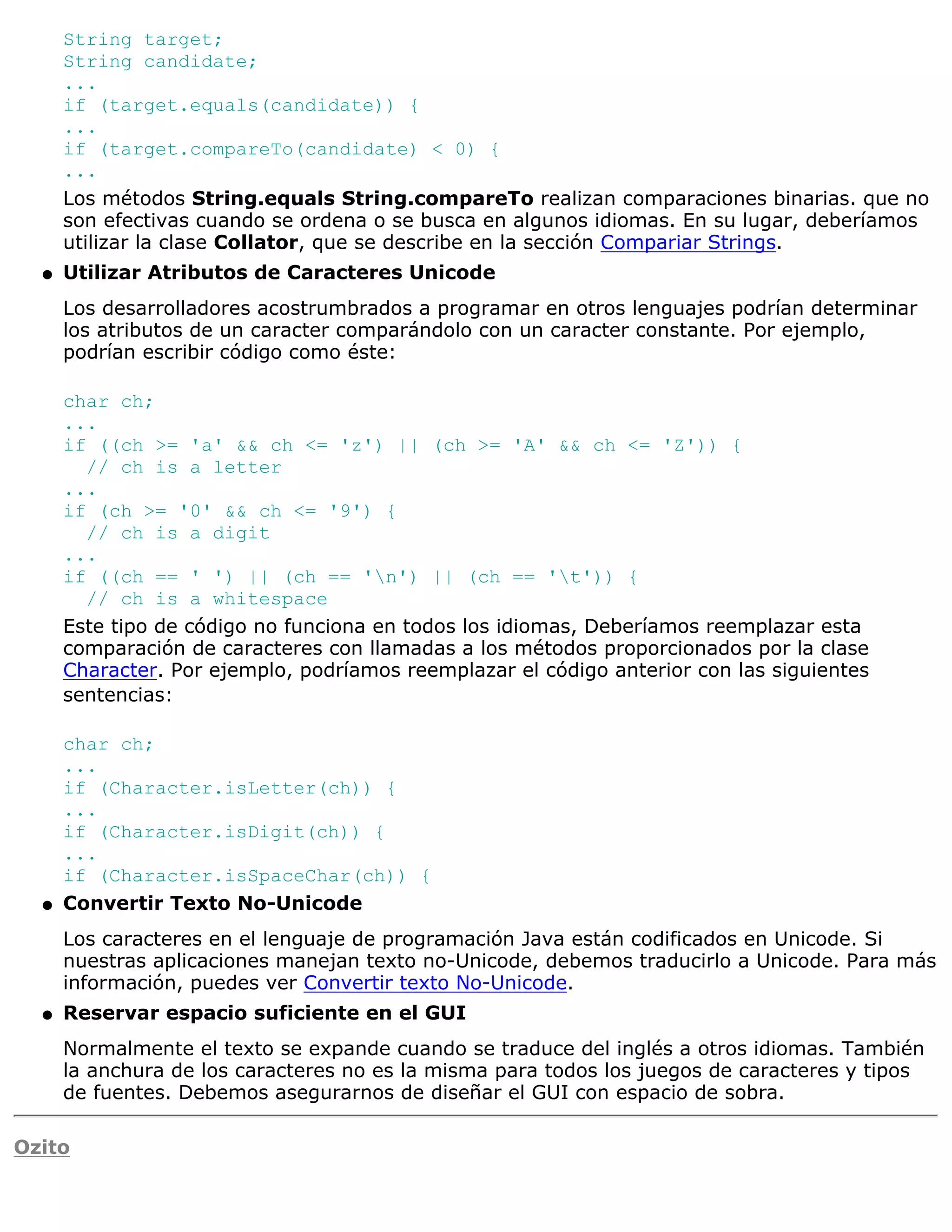String target;
      String candidate;
      ...
      if (target.equals(candidate)) {
      ...
      if (target.compareTo(candidate) < 0) {
      ...
      Los métodos String.equals String.compareTo realizan comparaciones binarias. que no
      son efectivas cuando se ordena o se busca en algunos idiomas. En su lugar, deberíamos
      utilizar la clase Collator, que se describe en la sección Compariar Strings.
  q   Utilizar Atributos de Caracteres Unicode
      Los desarrolladores acostrumbrados a programar en otros lenguajes podrían determinar
      los atributos de un caracter comparándolo con un caracter constante. Por ejemplo,
      podrían escribir código como éste:

      char ch;
      ...
      if ((ch >= 'a' && ch <= 'z') || (ch >= 'A' && ch <= 'Z')) {
        // ch is a letter
      ...
      if (ch >= '0' && ch <= '9') {
        // ch is a digit
      ...
      if ((ch == ' ') || (ch == 'n') || (ch == 't')) {
        // ch is a whitespace
      Este tipo de código no funciona en todos los idiomas, Deberíamos reemplazar esta
      comparación de caracteres con llamadas a los métodos proporcionados por la clase
      Character. Por ejemplo, podríamos reemplazar el código anterior con las siguientes
      sentencias:

      char ch;
      ...
      if (Character.isLetter(ch)) {
      ...
      if (Character.isDigit(ch)) {
      ...
      if (Character.isSpaceChar(ch)) {
  q   Convertir Texto No-Unicode
      Los caracteres en el lenguaje de programación Java están codificados en Unicode. Si
      nuestras aplicaciones manejan texto no-Unicode, debemos traducirlo a Unicode. Para más
      información, puedes ver Convertir texto No-Unicode.
  q   Reservar espacio suficiente en el GUI
      Normalmente el texto se expande cuando se traduce del inglés a otros idiomas. También
      la anchura de los caracteres no es la misma para todos los juegos de caracteres y tipos
      de fuentes. Debemos asegurarnos de diseñar el GUI con espacio de sobra.

Ozito
 