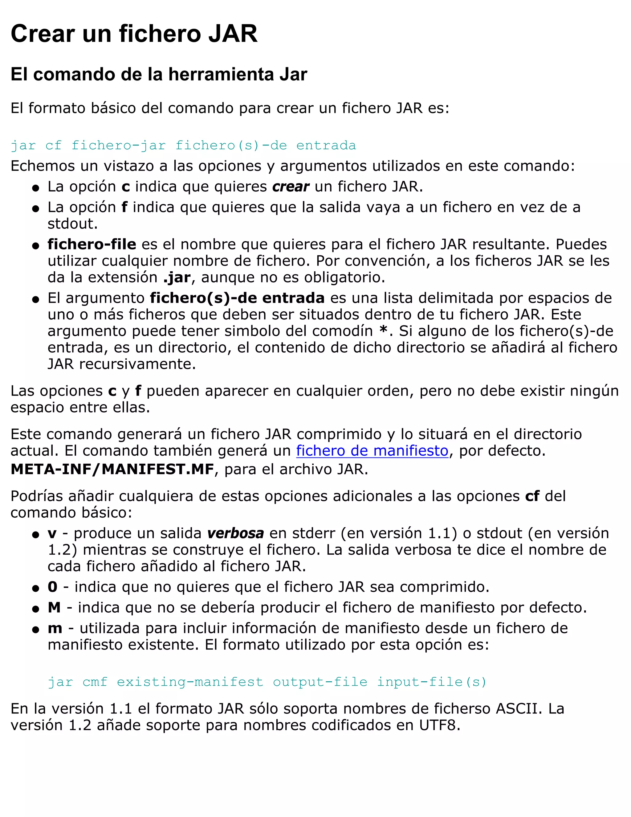 Crear un fichero JAR
El comando de la herramienta Jar
El formato básico del comando para crear un fichero JAR es:

jar cf fichero-jar fichero(s)-de entrada
Echemos un vistazo a las opciones y argumentos utilizados en este comando:
   q La opción c indica que quieres crear un fichero JAR.

   q La opción f indica que quieres que la salida vaya a un fichero en vez de a
     stdout.
   q fichero-file es el nombre que quieres para el fichero JAR resultante. Puedes
     utilizar cualquier nombre de fichero. Por convención, a los ficheros JAR se les
     da la extensión .jar, aunque no es obligatorio.
   q El argumento fichero(s)-de entrada es una lista delimitada por espacios de
     uno o más ficheros que deben ser situados dentro de tu fichero JAR. Este
     argumento puede tener simbolo del comodín *. Si alguno de los fichero(s)-de
     entrada, es un directorio, el contenido de dicho directorio se añadirá al fichero
     JAR recursivamente.
Las opciones c y f pueden aparecer en cualquier orden, pero no debe existir ningún
espacio entre ellas.
Este comando generará un fichero JAR comprimido y lo situará en el directorio
actual. El comando también generá un fichero de manifiesto, por defecto.
META-INF/MANIFEST.MF, para el archivo JAR.
Podrías añadir cualquiera de estas opciones adicionales a las opciones cf del
comando básico:
  q v - produce un salida verbosa en stderr (en versión 1.1) o stdout (en versión
     1.2) mientras se construye el fichero. La salida verbosa te dice el nombre de
     cada fichero añadido al fichero JAR.
  q 0 - indica que no quieres que el fichero JAR sea comprimido.

  q M - indica que no se debería producir el fichero de manifiesto por defecto.

  q m - utilizada para incluir información de manifiesto desde un fichero de
     manifiesto existente. El formato utilizado por esta opción es:

     jar cmf existing-manifest output-file input-file(s)
En la versión 1.1 el formato JAR sólo soporta nombres de ficherso ASCII. La
versión 1.2 añade soporte para nombres codificados en UTF8.
 