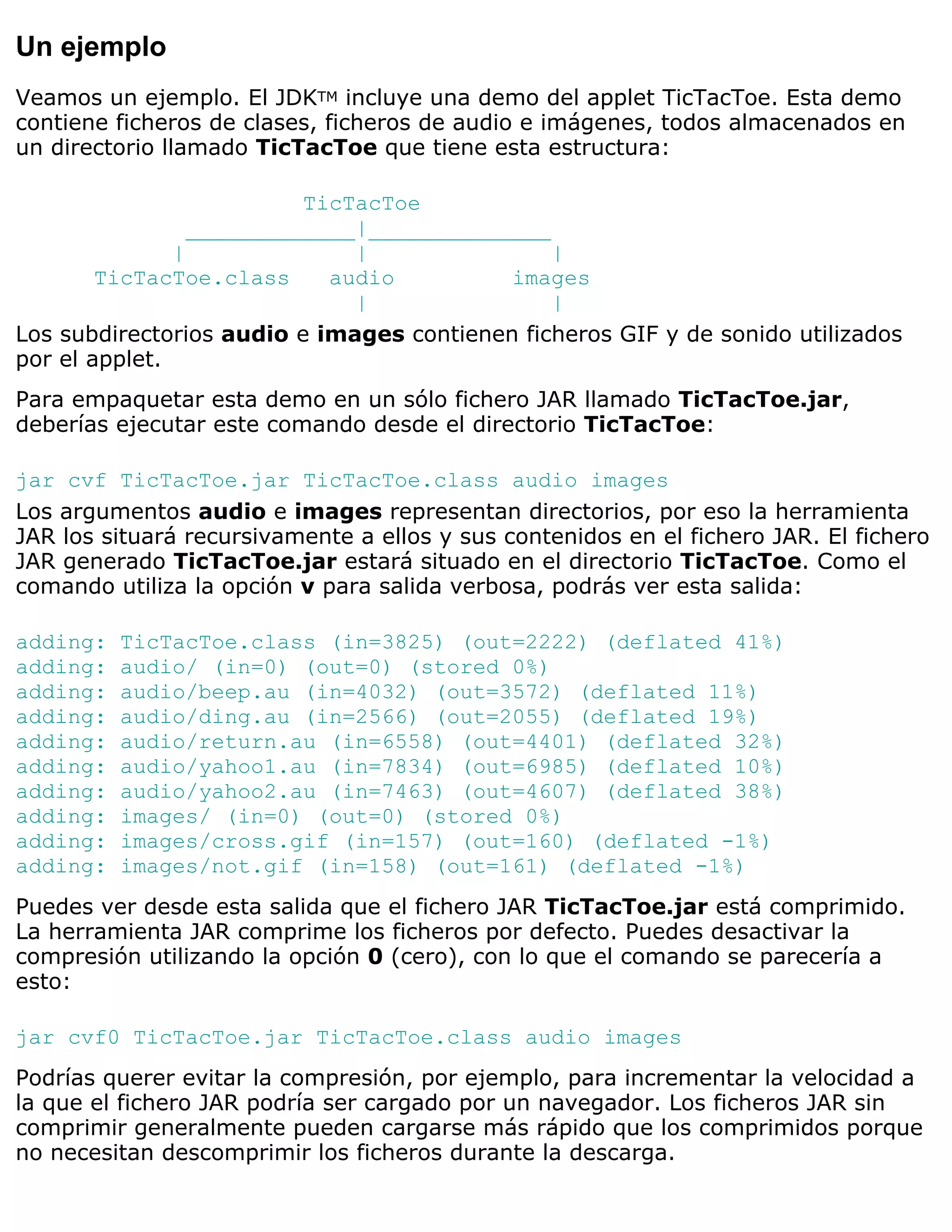 Un ejemplo
Veamos un ejemplo. El JDKTM incluye una demo del applet TicTacToe. Esta demo
contiene ficheros de clases, ficheros de audio e imágenes, todos almacenados en
un directorio llamado TicTacToe que tiene esta estructura:

                          TicTacToe
                 _____________|______________
               |              |                |
        TicTacToe.class     audio          images
                              |                |
Los subdirectorios audio e images contienen ficheros GIF y de sonido utilizados
por el applet.
Para empaquetar esta demo en un sólo fichero JAR llamado TicTacToe.jar,
deberías ejecutar este comando desde el directorio TicTacToe:

jar cvf TicTacToe.jar TicTacToe.class audio images
Los argumentos audio e images representan directorios, por eso la herramienta
JAR los situará recursivamente a ellos y sus contenidos en el fichero JAR. El fichero
JAR generado TicTacToe.jar estará situado en el directorio TicTacToe. Como el
comando utiliza la opción v para salida verbosa, podrás ver esta salida:

adding:   TicTacToe.class (in=3825) (out=2222) (deflated 41%)
adding:   audio/ (in=0) (out=0) (stored 0%)
adding:   audio/beep.au (in=4032) (out=3572) (deflated 11%)
adding:   audio/ding.au (in=2566) (out=2055) (deflated 19%)
adding:   audio/return.au (in=6558) (out=4401) (deflated 32%)
adding:   audio/yahoo1.au (in=7834) (out=6985) (deflated 10%)
adding:   audio/yahoo2.au (in=7463) (out=4607) (deflated 38%)
adding:   images/ (in=0) (out=0) (stored 0%)
adding:   images/cross.gif (in=157) (out=160) (deflated -1%)
adding:   images/not.gif (in=158) (out=161) (deflated -1%)
Puedes ver desde esta salida que el fichero JAR TicTacToe.jar está comprimido.
La herramienta JAR comprime los ficheros por defecto. Puedes desactivar la
compresión utilizando la opción 0 (cero), con lo que el comando se parecería a
esto:

jar cvf0 TicTacToe.jar TicTacToe.class audio images
Podrías querer evitar la compresión, por ejemplo, para incrementar la velocidad a
la que el fichero JAR podría ser cargado por un navegador. Los ficheros JAR sin
comprimir generalmente pueden cargarse más rápido que los comprimidos porque
no necesitan descomprimir los ficheros durante la descarga.
 