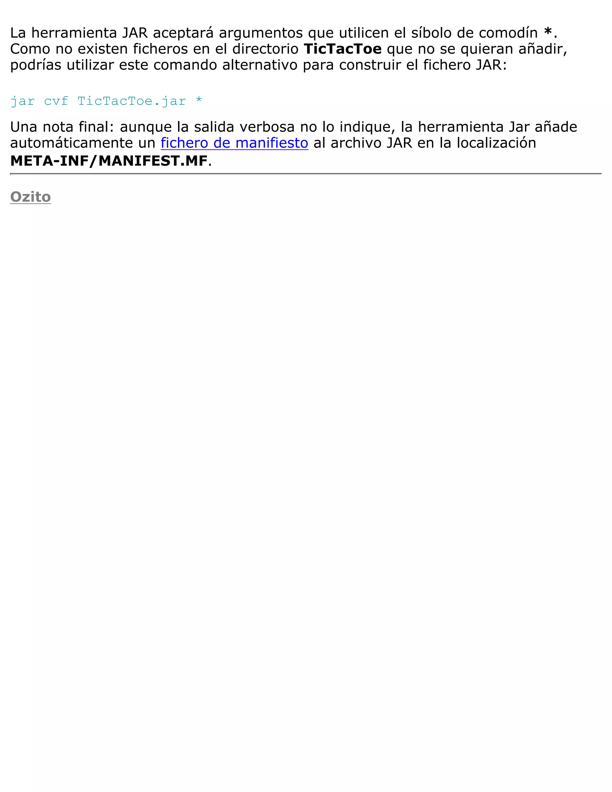 La herramienta JAR aceptará argumentos que utilicen el síbolo de comodín *.
Como no existen ficheros en el directorio TicTacToe que no se quieran añadir,
podrías utilizar este comando alternativo para construir el fichero JAR:

jar cvf TicTacToe.jar *
Una nota final: aunque la salida verbosa no lo indique, la herramienta Jar añade
automáticamente un fichero de manifiesto al archivo JAR en la localización
META-INF/MANIFEST.MF.

Ozito
 