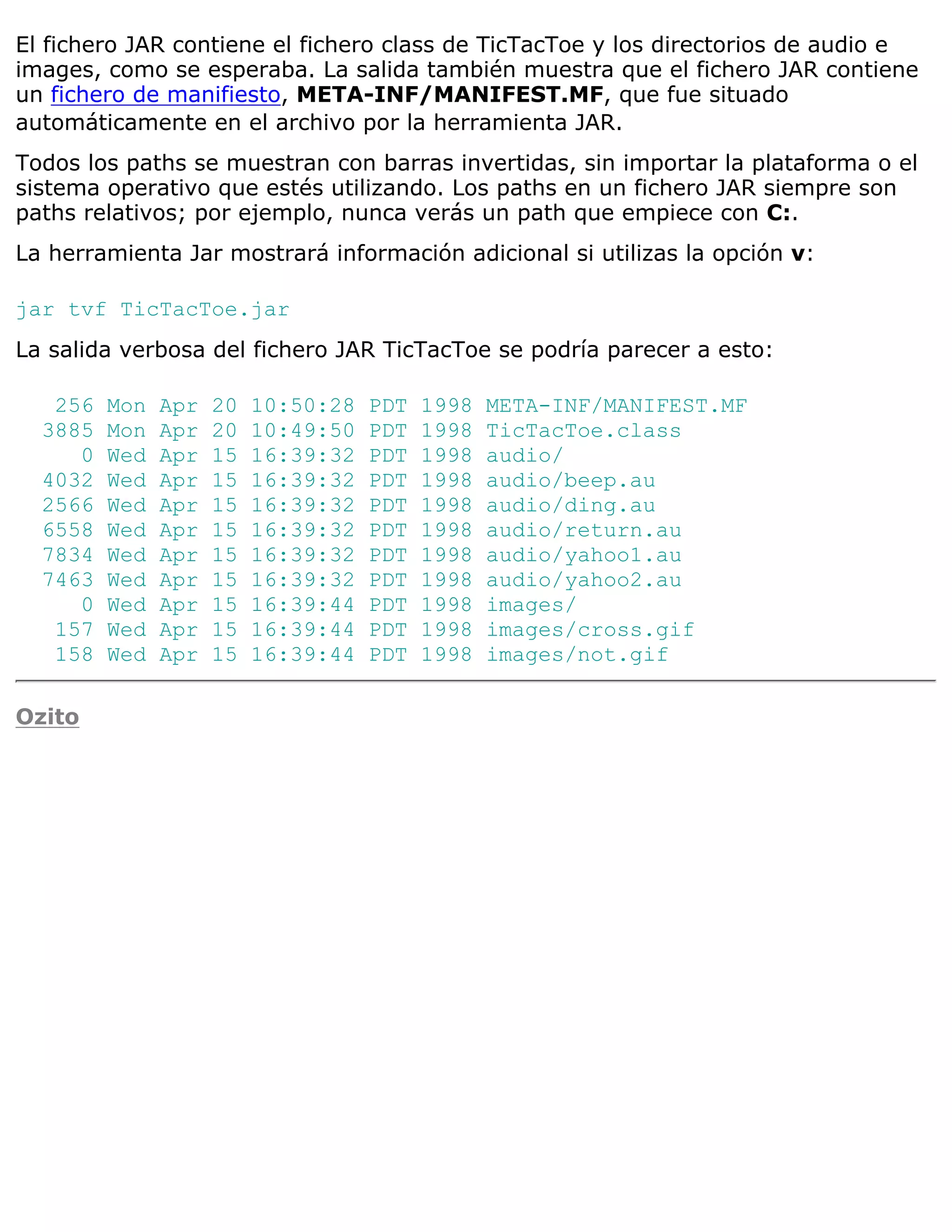 El fichero JAR contiene el fichero class de TicTacToe y los directorios de audio e
images, como se esperaba. La salida también muestra que el fichero JAR contiene
un fichero de manifiesto, META-INF/MANIFEST.MF, que fue situado
automáticamente en el archivo por la herramienta JAR.
Todos los paths se muestran con barras invertidas, sin importar la plataforma o el
sistema operativo que estés utilizando. Los paths en un fichero JAR siempre son
paths relativos; por ejemplo, nunca verás un path que empiece con C:.
La herramienta Jar mostrará información adicional si utilizas la opción v:

jar tvf TicTacToe.jar
La salida verbosa del fichero JAR TicTacToe se podría parecer a esto:

   256   Mon   Apr   20   10:50:28   PDT   1998   META-INF/MANIFEST.MF
  3885   Mon   Apr   20   10:49:50   PDT   1998   TicTacToe.class
     0   Wed   Apr   15   16:39:32   PDT   1998   audio/
  4032   Wed   Apr   15   16:39:32   PDT   1998   audio/beep.au
  2566   Wed   Apr   15   16:39:32   PDT   1998   audio/ding.au
  6558   Wed   Apr   15   16:39:32   PDT   1998   audio/return.au
  7834   Wed   Apr   15   16:39:32   PDT   1998   audio/yahoo1.au
  7463   Wed   Apr   15   16:39:32   PDT   1998   audio/yahoo2.au
     0   Wed   Apr   15   16:39:44   PDT   1998   images/
   157   Wed   Apr   15   16:39:44   PDT   1998   images/cross.gif
   158   Wed   Apr   15   16:39:44   PDT   1998   images/not.gif

Ozito
 